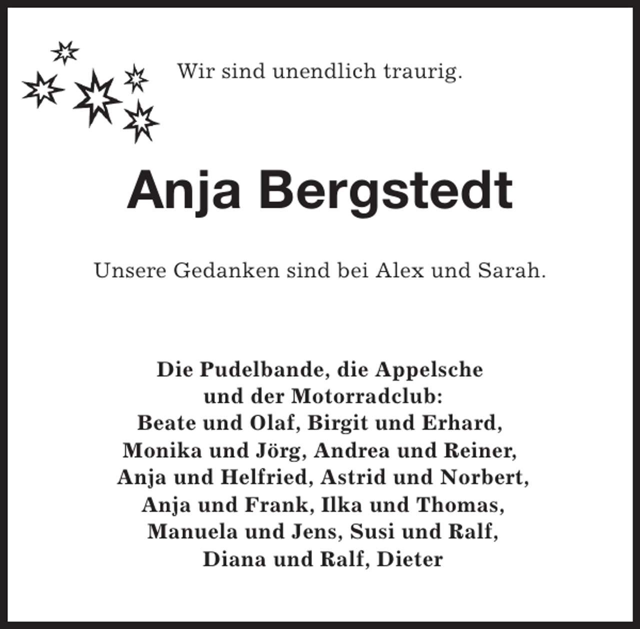 <p>Wir sind unendlich traurig.</p><p>Anja Bergstedt<br />Unsere Gedanken sind bei Alex und Sarah.</p><p>Die Pudelbande, die Appelsche<br />und der Motorradclub:<br />Beate und Olaf, Birgit und Erhard,<br />Monika und Jörg, Andrea und Reiner,<br />Anja und Helfried, Astrid und Norbert,<br />Anja und Frank, Ilka und Thomas,<br />Manuela und Jens, Susi und Ralf,<br />Diana und Ralf, Dieter</p>