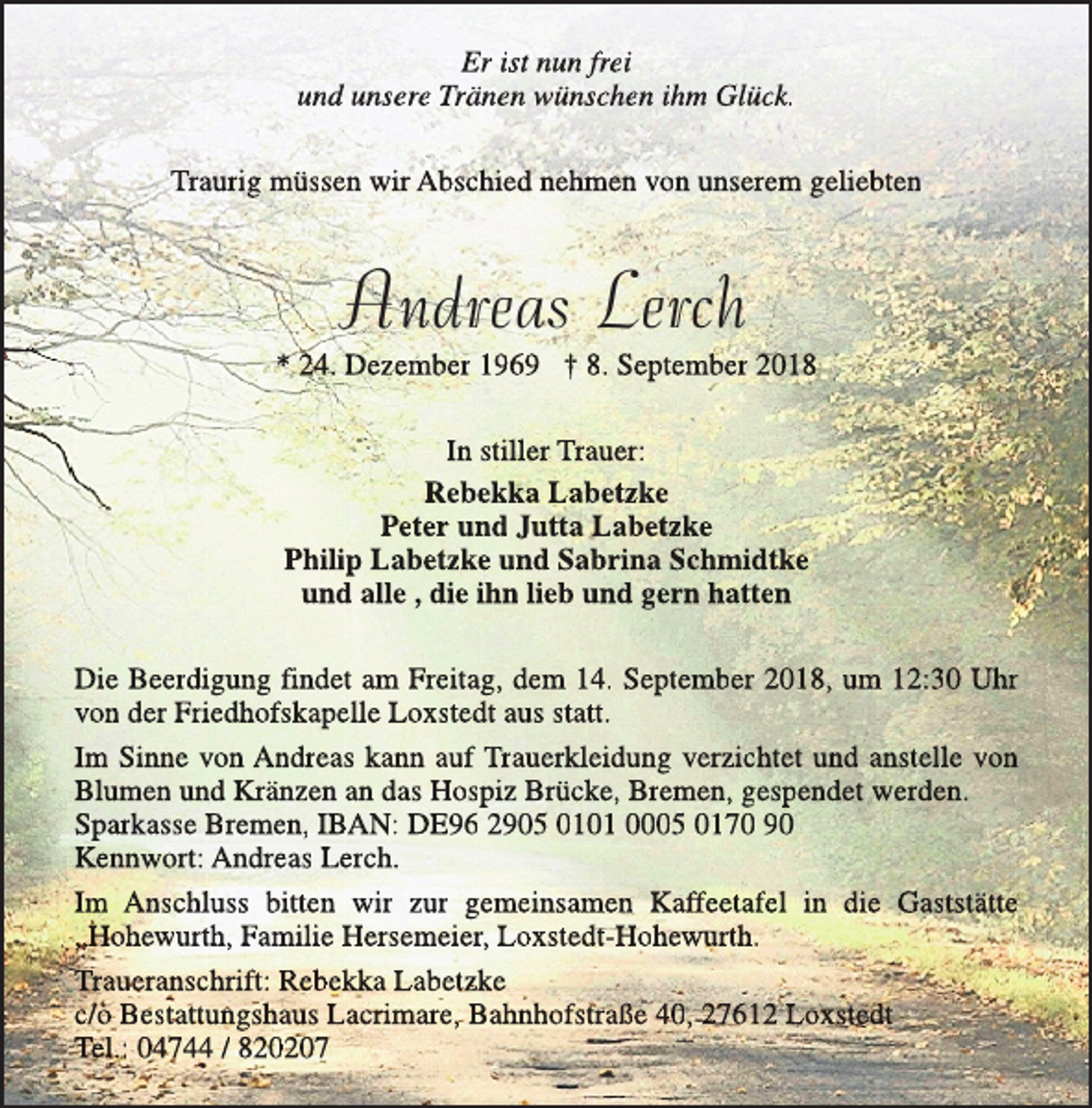 <p>Er ist nun frei<br />und unsere Tränen wünschen ihm Glück.<br />Traurig müssen wir Abschied nehmen von unserem geliebten</p><p>Andreas Lerch</p><p>* 24. Dezember 1969 † 8. September 2018<br />In stiller Trauer:<br />Rebekka Labetzke<br />Peter und Jutta Labetzke<br />Philip Labetzke und Sabrina Schmidtke<br />und alle , die ihn lieb und gern hatten<br />Die Beerdigung findet am Freitag, dem 14. September 2018, um 12:30 Uhr<br />von der Friedhofskapelle Loxstedt aus statt.<br />Im Sinne von Andreas kann auf Trauerkleidung verzichtet und anstelle von<br />Blumen und Kränzen an das Hospiz Brücke, Bremen, gespendet werden.<br />Sparkasse Bremen, IBAN: DE96 2905 0101 0005 0170 90<br />Kennwort: Andreas Lerch.<br />Im Anschluss bitten wir zur gemeinsamen Kaffeetafel in die Gaststätte<br />„Hohewurth, Familie Hersemeier, Loxstedt-Hohewurth.<br />Traueranschrift: Rebekka Labetzke<br />c/o Bestattungshaus Lacrimare, Bahnhofstraße 40, 27612 Loxstedt<br />Tel.: 04744 / 820207</p>