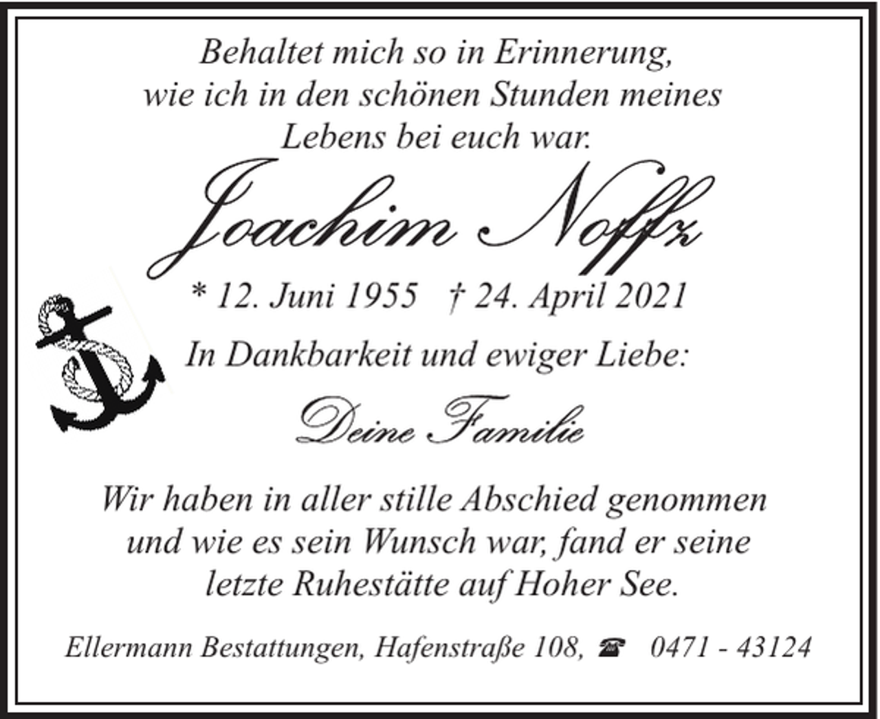 <p>Behaltet mich so in Erinnerung,<br />wie ich in den schönen Stunden meines<br />Lebens bei euch war.</p>
<p>* 12. Juni 1955 † 24. April 2021<br />In Dankbarkeit und ewiger Liebe:</p>
<p>Wir haben in aller stille Abschied genommen<br />und wie es sein Wunsch war, fand er seine<br />letzte Ruhestätte auf Hoher See.<br />Ellermann Bestattungen, Hafenstraße 108, ( 0471 - 43124</p>