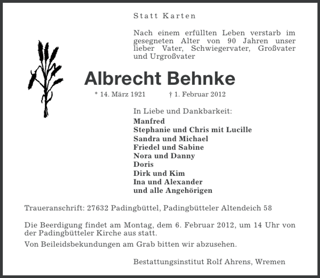 <p>Statt Karten<br />Nach einem erfüllten Leben verstarb im<br />gesegneten Alter von 90 Jahren unser<br />lieber Vater, Schwiegervater, Großvater<br />und Urgroßvater</p><p>Albrecht Behnke<br />* 14. März 1921</p><p>† 1. Februar 2012</p><p>In Liebe und Dankbarkeit:<br />Manfred<br />Stephanie und Chris mit Lucille<br />Sandra und Michael<br />Friedel und Sabine<br />Nora und Danny<br />Doris<br />Dirk und Kim<br />Ina und Alexander<br />und alle Angehörigen<br />Traueranschrift: 27632 Padingbüttel, Padingbütteler Altendeich 58<br />Die Beerdigung findet am Montag, dem 6. Februar 2012, um 14 Uhr von<br />der Padingbütteler Kirche aus statt.<br />Von Beileidsbekundungen am Grab bitten wir abzusehen.<br />Bestattungsinstitut Rolf Ahrens, Wremen</p>