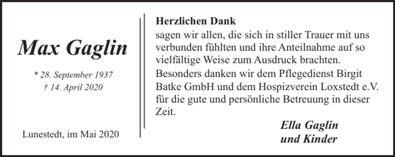<p>Max Gaglin<br />* 28. September 1937<br />† 14. April 2020</p><p>Lunestedt, im Mai 2020</p><p>Herzlichen Dank<br />sagen wir allen, die sich in stiller Trauer mit uns<br />verbunden fühlten und ihre Anteilnahme auf so<br />vielfältige Weise zum Ausdruck brachten.<br />Besonders danken wir dem Pflegedienst Birgit<br />Batke GmbH und dem Hospizverein Loxstedt e.V.<br />für die gute und persönliche Betreuung in dieser<br />Zeit.</p><p>Ella Gaglin<br />und Kinder</p>
