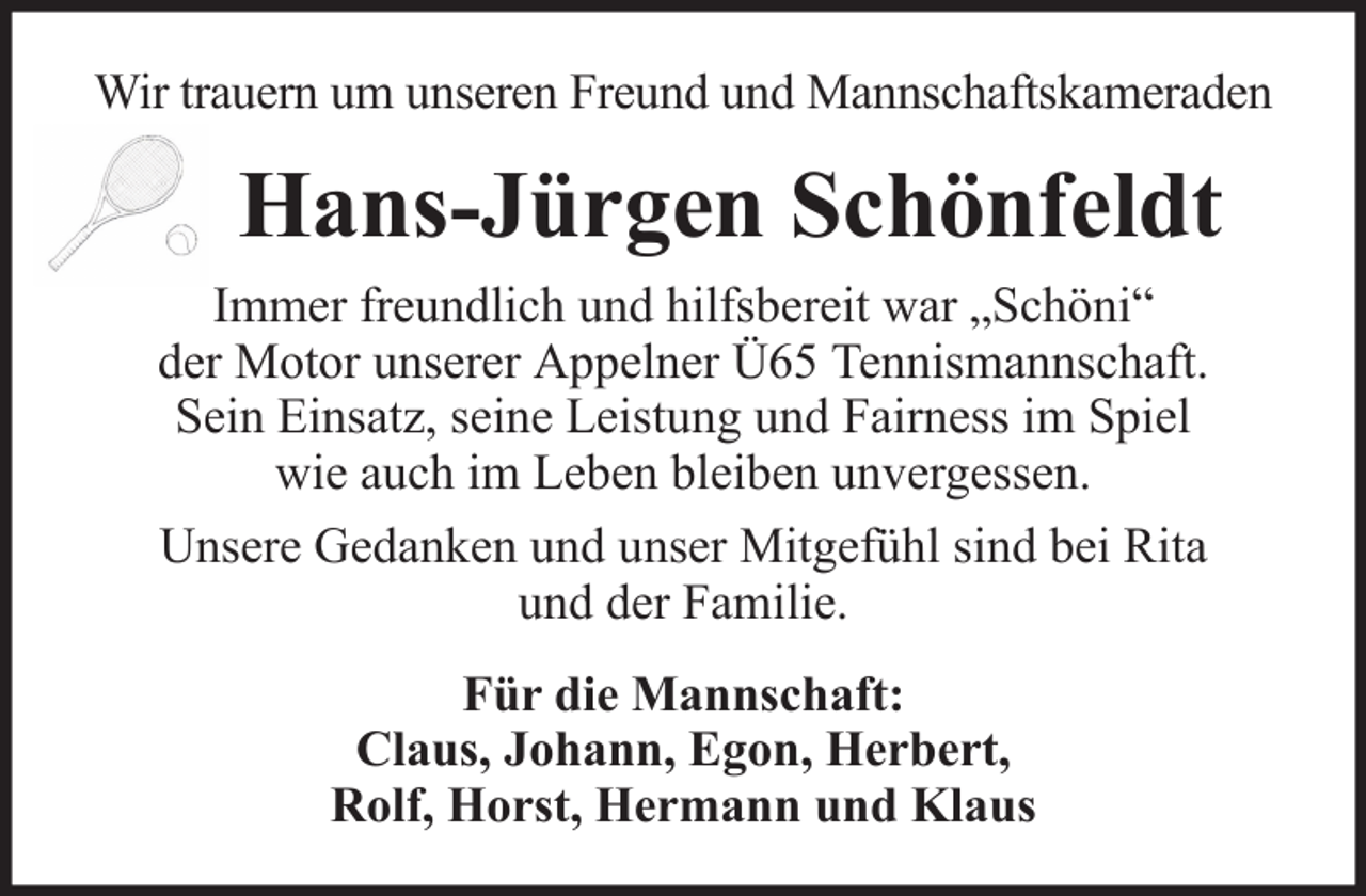 <p>Wir trauern um unseren Freund und Mannschaftskameraden</p><p>Hans-Jürgen Schönfeldt<br />Immer freundlich und hilfsbereit war „Schöni“<br />der Motor unserer Appelner Ü65 Tennismannschaft.<br />Sein Einsatz, seine Leistung und Fairness im Spiel<br />wie auch im Leben bleiben unvergessen.<br />Unsere Gedanken und unser Mitgefühl sind bei Rita<br />und der Familie.<br />Für die Mannschaft:<br />Claus, Johann, Egon, Herbert,<br />Rolf, Horst, Hermann und Klaus</p>