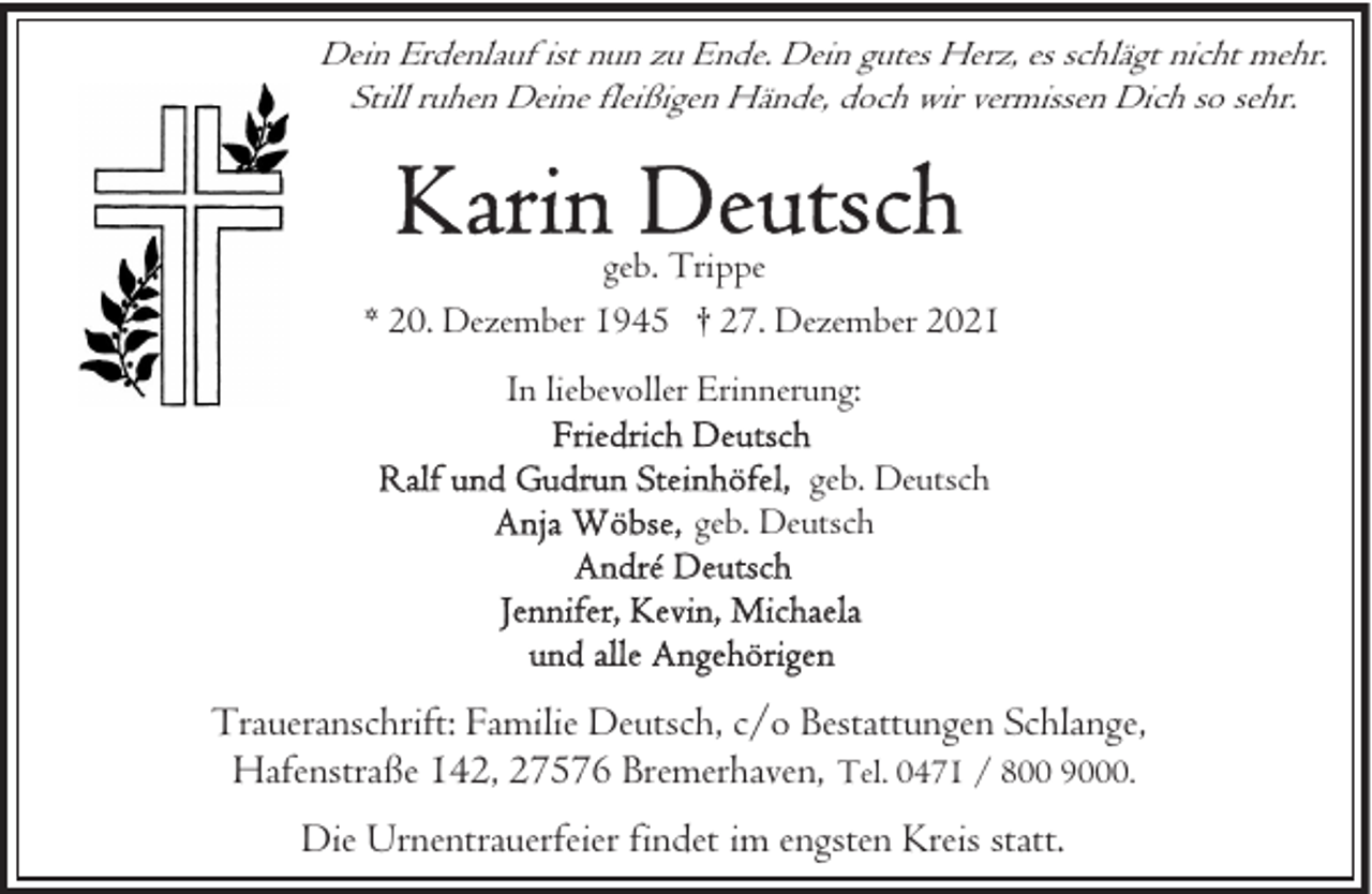 <p>Dein Erdenlauf ist nun zu Ende. Dein gutes Herz, es schlägt nicht mehr.<br />Still ruhen Deine fleißigen Hände, doch wir vermissen Dich so sehr.</p><p>geb. Trippe<br />* 20. Dezember 1945 † 27. Dezember 2021<br />In liebevoller Erinnerung:<br />geb. Deutsch<br />geb. Deutsch</p><p>Traueranschrift: Familie Deutsch, c/o Bestattungen Schlange,<br />Hafenstraße 142, 27576 Bremerhaven, Tel. 0471 / 800 9000.<br />Die Urnentrauerfeier findet im engsten Kreis statt.</p>