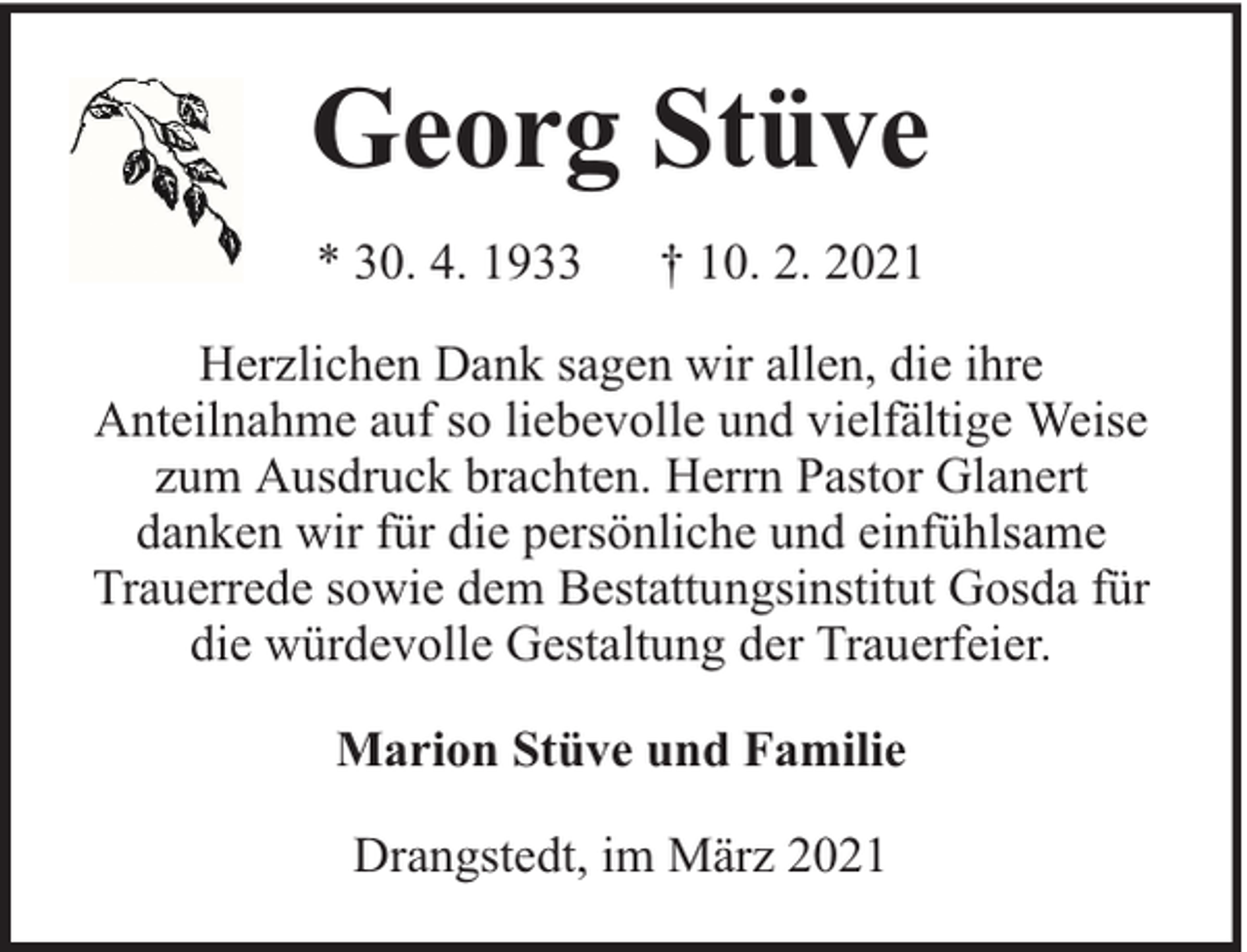 <p>Georg Stüve<br />* 30. 4. 1933</p><p>† 10. 2. 2021</p><p>Herzlichen Dank sagen wir allen, die ihre<br />Anteilnahme auf so liebevolle und vielfältige Weise<br />zum Ausdruck brachten. Herrn Pastor Glanert<br />danken wir für die persönliche und einfühlsame<br />Trauerrede sowie dem Bestattungsinstitut Gosda für<br />die würdevolle Gestaltung der Trauerfeier.<br />Marion Stüve und Familie<br />Drangstedt, im März 2021</p>