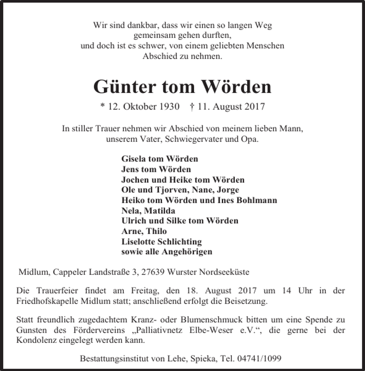 <p>Wir sind dankbar, dass wir einen so langen Weg<br />gemeinsam gehen durften,<br />und doch ist es schwer, von einem geliebten Menschen<br />Abschied zu nehmen.</p><p>Günter tom Wörden<br />* 12. Oktober 1930</p><p>† 11. August 2017</p><p>In stiller Trauer nehmen wir Abschied von meinem lieben Mann,<br />unserem Vater, Schwiegervater und Opa.<br />Gisela tom Wörden<br />Jens tom Wörden<br />Jochen und Heike tom Wörden<br />Ole und Tjorven, Nane, Jorge<br />Heiko tom Wörden und Ines Bohlmann<br />Nela, Matilda<br />Ulrich und Silke tom Wörden<br />Arne, Thilo<br />Liselotte Schlichting<br />sowie alle Angehörigen<br />Midlum, Cappeler Landstraße 3, 27639 Wurster Nordseeküste<br />Die Trauerfeier findet am Freitag, den 18. August 2017 um 14 Uhr in der<br />Friedhofskapelle Midlum statt; anschließend erfolgt die Beisetzung.<br />Statt freundlich zugedachtem Kranz- oder Blumenschmuck bitten um eine Spende zu<br />Gunsten des Fördervereins „Palliativnetz Elbe-Weser e.V.“, die gerne bei der<br />Kondolenz eingelegt werden kann.<br />Bestattungsinstitut von Lehe, Spieka, Tel. 04741/1099</p>