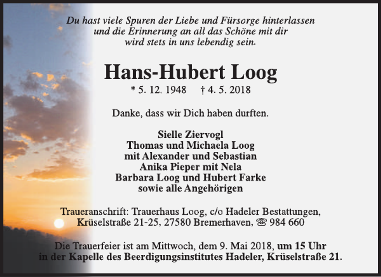 <p>Du hast viele Spuren der Liebe und Fürsorge hinterlassen<br />und die Erinnerung an all das Schöne mit dir<br />wird stets in uns lebendig sein.</p><p>Hans-Hubert Loog<br />* 5. 12. 1948</p><p>† 4. 5. 2018</p><p>Danke, dass wir Dich haben durften.<br />Sielle Ziervogl<br />Thomas und Michaela Loog<br />mit Alexander und Sebastian<br />Anika Pieper mit Nela<br />Barbara Loog und Hubert Farke<br />sowie alle Angehörigen<br />Traueranschrift: Trauerhaus Loog, c/o Hadeler Bestattungen,<br />Krüselstraße 21-25, 27580 Bremerhaven, s 984 660<br />Die Trauerfeier ist am Mittwoch, dem 9. Mai 2018, um 15 Uhr<br />in der Kapelle des Beerdigungsinstitutes Hadeler, Krüselstraße 21.</p>