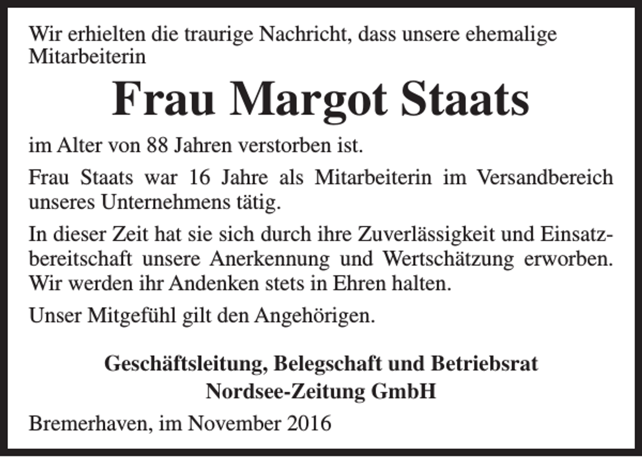 <p>Wir erhielten die traurige Nachricht, dass unsere ehemalige<br />Mitarbeiterin</p><p>Frau Margot Staats</p><p>im Alter von 88 Jahren verstorben ist.<br />Frau Staats war 16 Jahre als Mitarbeiterin im Versandbereich<br />unseres Unternehmens tätig.<br />In dieser Zeit hat sie sich durch ihre Zuverlässigkeit und Einsatzbereitschaft unsere Anerkennung und Wertschätzung erworben.<br />Wir werden ihr Andenken stets in Ehren halten.<br />Unser Mitgefühl gilt den Angehörigen.<br />Geschäftsleitung, Belegschaft und Betriebsrat<br />Nordsee-Zeitung GmbH<br />Bremerhaven, im November 2016</p>