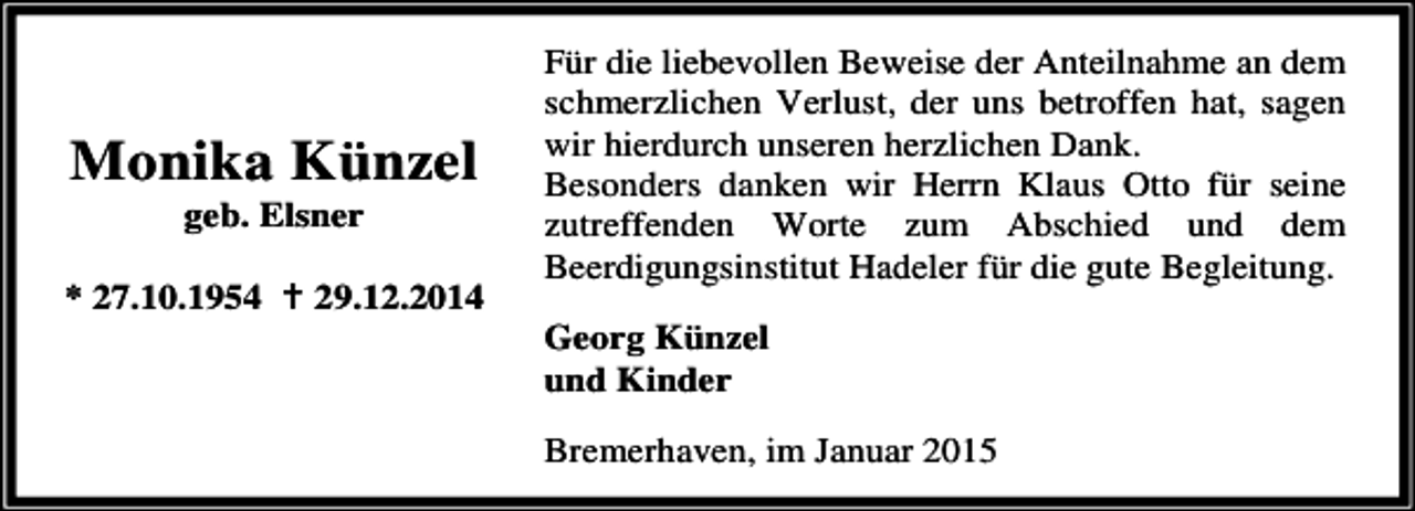 <p>Monika Künzel<br />geb. Elsner</p><p>* 27.10.1954</p><p>29.12.2014</p><p>Für die liebevollen Beweise der Anteilnahme an dem<br />schmerzlichen Verlust, der uns betroffen hat, sagen<br />wir hierdurch unseren herzlichen Dank.<br />Besonders danken wir Herrn Klaus Otto für seine<br />zutreffenden Worte zum Abschied und dem<br />Beerdigungsinstitut Hadeler für die gute Begleitung.<br />Georg Künzel<br />und Kinder<br />Bremerhaven, im Januar 2015</p>