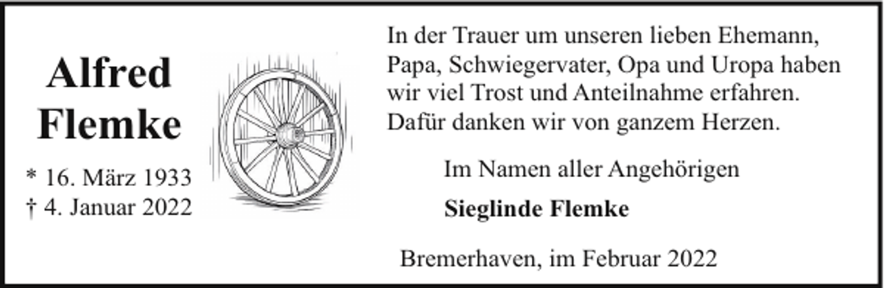 <p>Alfred<br />Flemke<br />* 16. März 1933<br />† 4. Januar 2022</p><p>In der Trauer um unseren lieben Ehemann,<br />Papa, Schwiegervater, Opa und Uropa haben<br />wir viel Trost und Anteilnahme erfahren.<br />Dafür danken wir von ganzem Herzen.<br />Im Namen aller Angehörigen<br />Sieglinde Flemke<br />Bremerhaven, im Februar 2022</p>