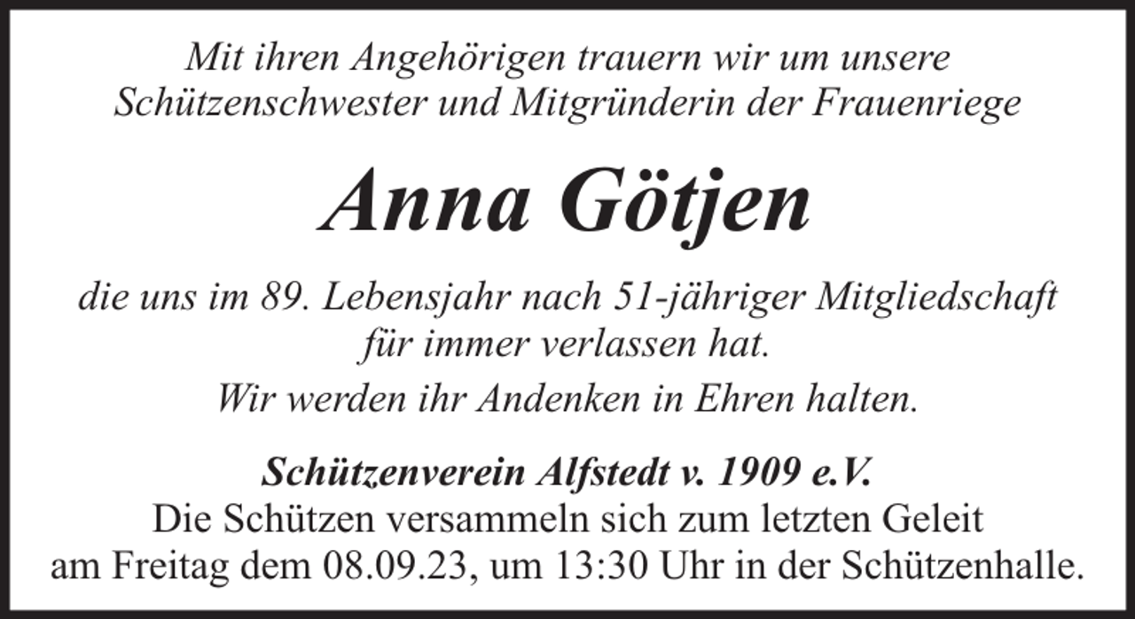 <p>Mit ihren Angehörigen trauern wir um unsere<br />Schützenschwester und Mitgründerin der Frauenriege</p><p>Anna Götjen<br />die uns im 89. Lebensjahr nach 51-jähriger Mitgliedschaft<br />für immer verlassen hat.<br />Wir werden ihr Andenken in Ehren halten.<br />Schützenverein Alfstedt v. 1909 e.V.<br />Die Schützen versammeln sich zum letzten Geleit<br />am Freitag dem 08.09.23, um 13:30 Uhr in der Schützenhalle.</p>