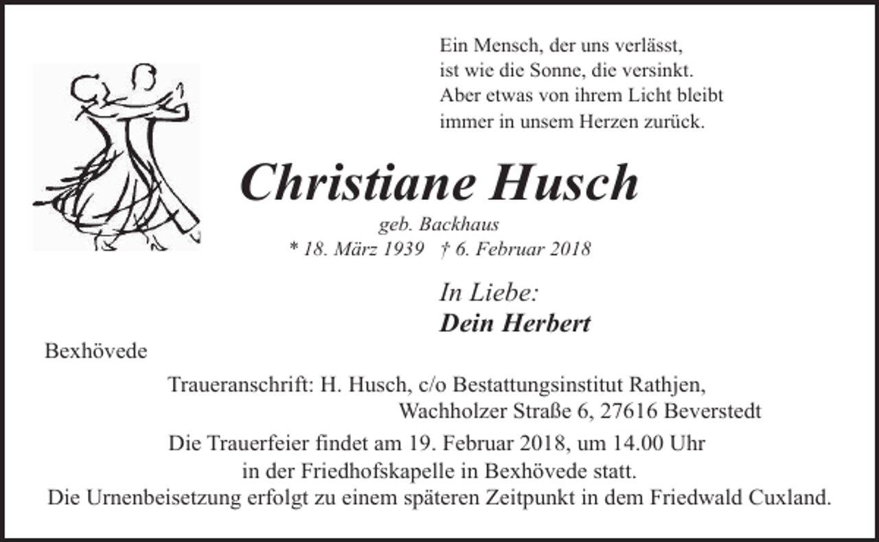 <p>Ein Mensch, der uns verlässt,<br />ist wie die Sonne, die versinkt.<br />Aber etwas von ihrem Licht bleibt<br />immer in unsem Herzen zurück.</p><p>Christiane Husch<br />geb. Backhaus<br />* 18. März 1939 † 6. Februar 2018</p><p>Bexhövede</p><p>In Liebe:<br />Dein Herbert</p><p>Traueranschrift: H. Husch, c/o Bestattungsinstitut Rathjen,<br />Wachholzer Straße 6, 27616 Beverstedt<br />Die Trauerfeier findet am 19. Februar 2018, um 14.00 Uhr<br />in der Friedhofskapelle in Bexhövede statt.<br />Die Urnenbeisetzung erfolgt zu einem späteren Zeitpunkt in dem Friedwald Cuxland.</p>