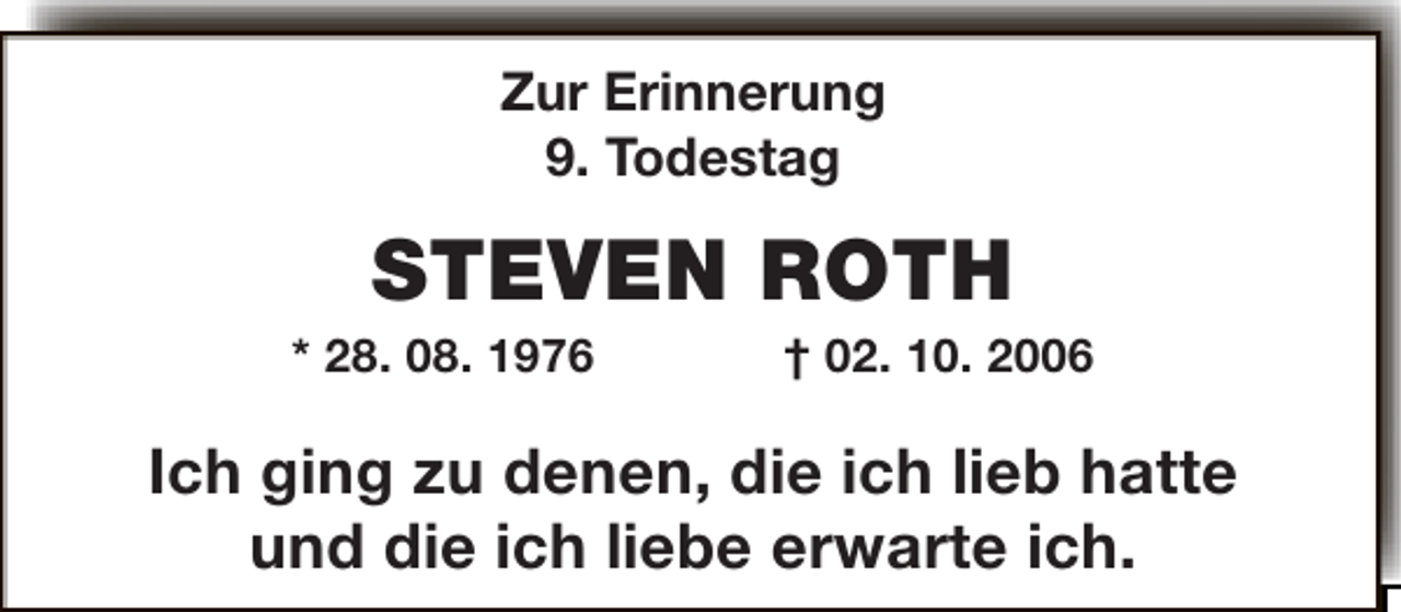 <p>Zur Erinnerung<br />9. Todestag</p><p>STEVEN ROTH</p><p>* 28. 08. 1976</p><p>† 02. 10. 2006</p><p>Ich ging zu denen, die ich lieb hatte<br />und die ich liebe erwarte ich.</p>