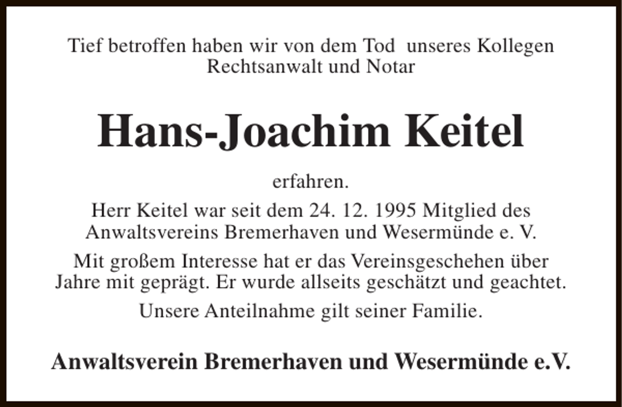 <p>Tief betroffen haben wir von dem Tod unseres Kollegen<br />Rechtsanwalt und Notar</p><p>Hans-Joachim Keitel<br />erfahren.<br />Herr Keitel war seit dem 24. 12. 1995 Mitglied des<br />Anwaltsvereins Bremerhaven und Wesermünde e. V.<br />Mit großem Interesse hat er das Vereinsgeschehen über<br />Jahre mit geprägt. Er wurde allseits geschätzt und geachtet.<br />Unsere Anteilnahme gilt seiner Familie.</p><p>Anwaltsverein Bremerhaven und Wesermünde e.V.</p>