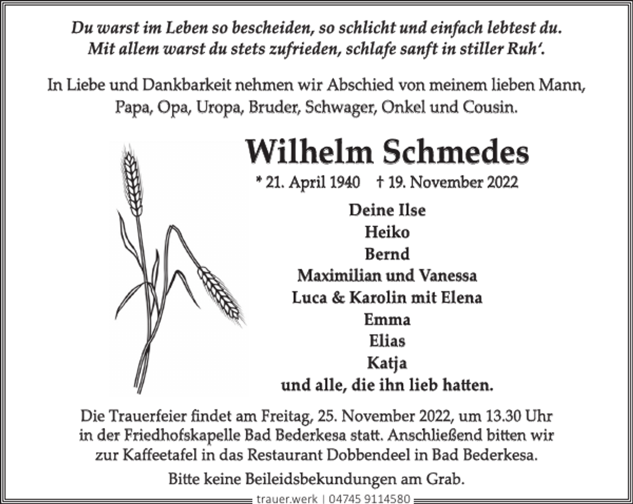 <p>Du warst im Leben so bescheiden, so schlicht und einfach lebtest du.<br />Mit allem warst du stets zufrieden, schlafe sanft in stiller Ruh‘.<br />In Liebe und Dankbarkeit nehmen wir Abschied von meinem lieben Mann,<br />Papa, Opa, Uropa, Bruder, Schwager, Onkel und Cousin.</p><p>Wilhelm Schmedes<br />* 21. April 1940 † 19. November 2022</p><p>Deine Ilse<br />Heiko<br />Bernd<br />Maximilian und Vanessa<br />Luca &amp; Karolin mit Elena<br />Emma<br />Elias<br />Katja<br />und alle, die ihn lieb hatten.<br />Die Trauerfeier ﬁndet am Freitag, 25. November 2022, um 13.30 Uhr<br />in der Friedhofskapelle Bad Bederkesa statt. Anschließend bitten wir<br />zur Kaﬀeetafel in das Restaurant Dobbendeel in Bad Bederkesa.<br />Bitte keine Beileidsbekundungen am Grab.<br />trauer.werk | 04745 9114580</p>