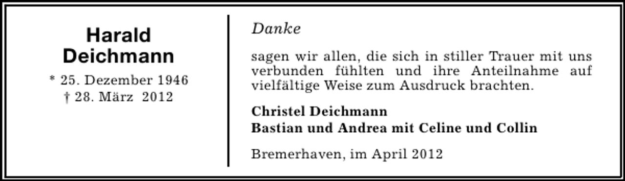 <p>Harald<br />Deichmann<br />* 25. Dezember 1946<br />† 28. März 2012</p><p>Danke<br />sagen wir allen, die sich in stiller Trauer mit uns<br />verbunden fühlten und ihre Anteilnahme auf<br />vielfältige Weise zum Ausdruck brachten.<br />Christel Deichmann<br />Bastian und Andrea mit Celine und Collin<br />Bremerhaven, im April 2012</p>