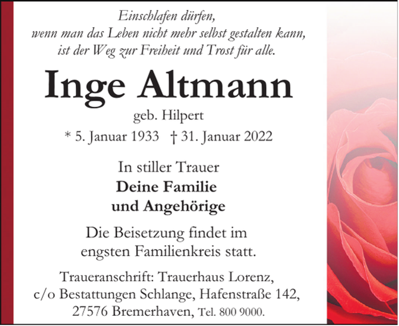<p>Einschlafen dürfen,<br />wenn man das Leben nicht mehr selbst gestalten kann,<br />ist der Weg zur Freiheit und Trost für alle.</p><p>Inge Altmann<br />geb. Hilpert<br />* 5. Januar 1933 † 31. Januar 2022</p><p>In stiller Trauer<br />Deine Familie<br />und Angehörige<br />Die Beisetzung findet im<br />engsten Familienkreis statt.<br />Traueranschrift: Trauerhaus Lorenz,<br />c/o Bestattungen Schlange, Hafenstraße 142,<br />27576 Bremerhaven, Tel. 800 9000.</p>