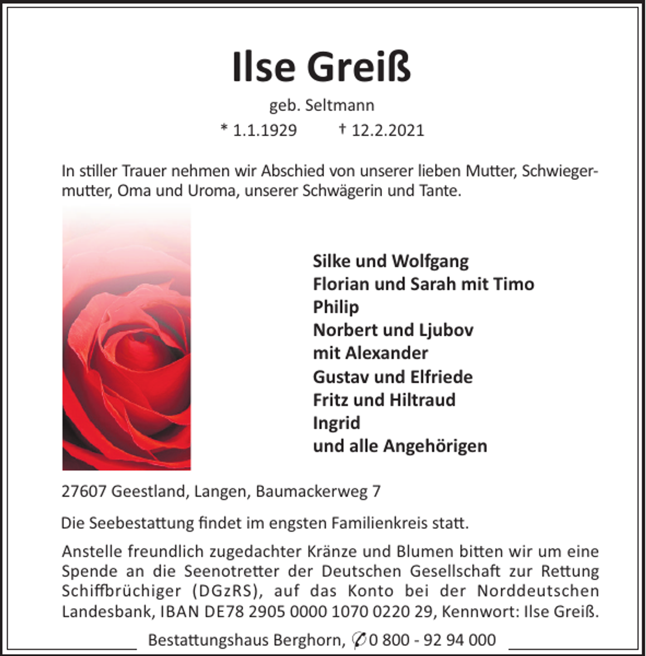 <p>Ilse Greiß<br />geb. Seltmann<br />* 1.1.1929<br />† 12.2.2021<br />In s"ller Trauer nehmen wir Abschied von unserer lieben Mu#er, Schwiegermu#er, Oma und Uroma, unserer Schwägerin und Tante.</p><p>Silke und Wolfgang<br />Florian und Sarah mit Timo<br />Philip<br />Norbert und Ljubov<br />mit Alexander<br />Gustav und Elfriede<br />Fritz und Hiltraud<br />Ingrid<br />und alle Angehörigen<br />27607 Geestland, Langen, Baumackerweg 7<br />Die Seebesta#ung ﬁndet im engsten Familienkreis sta#.<br />Anstelle freundlich zugedachter Kränze und Blumen bi#en wir um eine<br />Spende an die Seenotre#er der Deutschen Gesellscha$ zur Re#ung<br />Schi%rüchiger (DGzRS), auf das Konto bei der Norddeutschen<br />Landesbank, IBAN DE78 2905 0000 107220 29, Kennwort: Ilse Greiß.<br />Besta#ungshaus Berghorn, * 0 800 - 92 94 000</p>