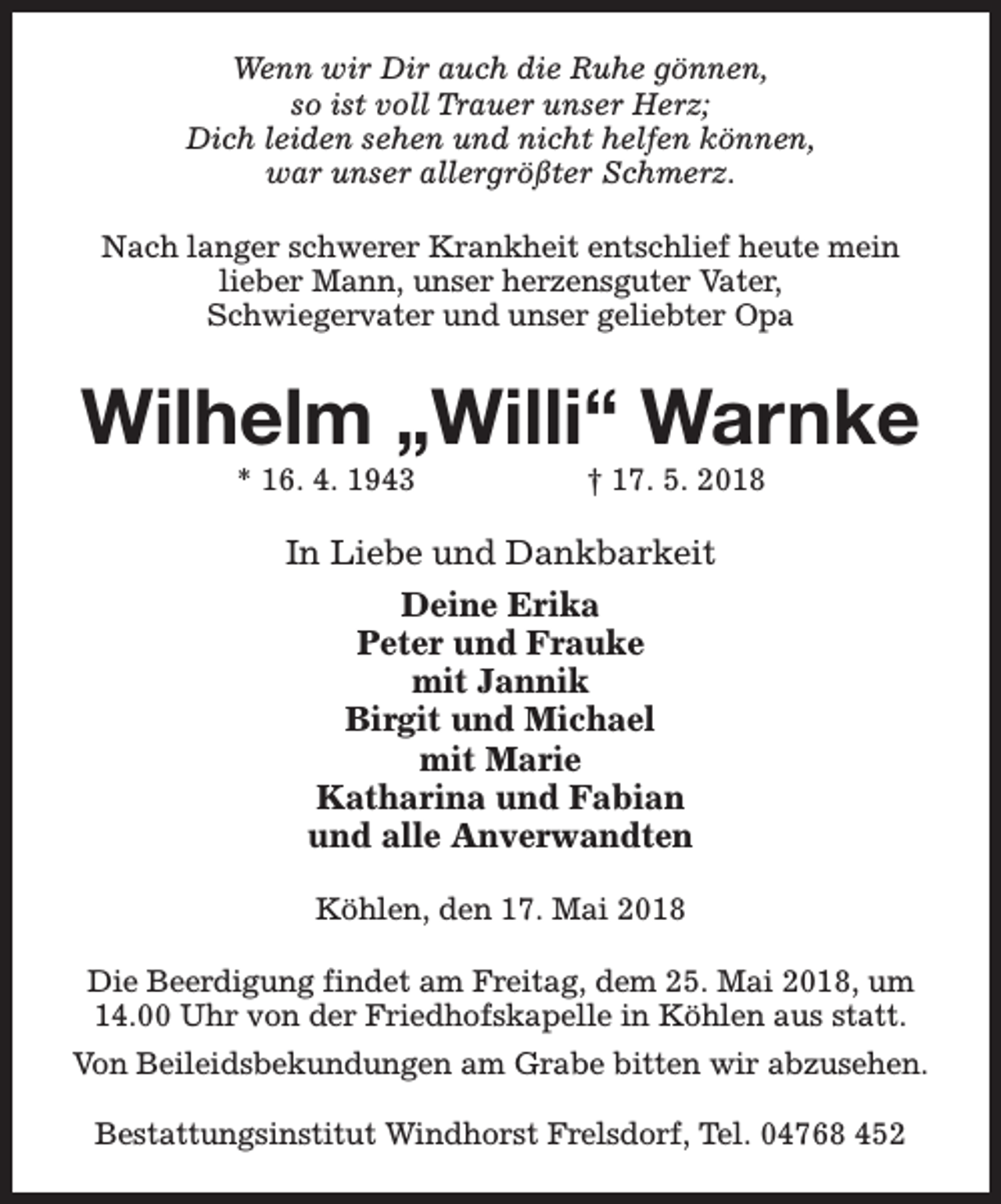 <p>Wenn wir Dir auch die Ruhe gönnen,<br />so ist voll Trauer unser Herz;<br />Dich leiden sehen und nicht helfen können,<br />war unser allergrößter Schmerz.<br />Nach langer schwerer Krankheit entschlief heute mein<br />lieber Mann, unser herzensguter Vater,<br />Schwiegervater und unser geliebter Opa</p><p>Wilhelm „Willi“ Warnke<br />* 16. 4. 1943</p><p>† 17. 5. 2018</p><p>In Liebe und Dankbarkeit<br />Deine Erika<br />Peter und Frauke<br />mit Jannik<br />Birgit und Michael<br />mit Marie<br />Katharina und Fabian<br />und alle Anverwandten<br />Köhlen, den 17. Mai 2018<br />Die Beerdigung findet am Freitag, dem 25. Mai 2018, um<br />14.00 Uhr von der Friedhofskapelle in Köhlen aus statt.<br />Von Beileidsbekundungen am Grabe bitten wir abzusehen.<br />Bestattungsinstitut Windhorst Frelsdorf, Tel. 04768 452</p>