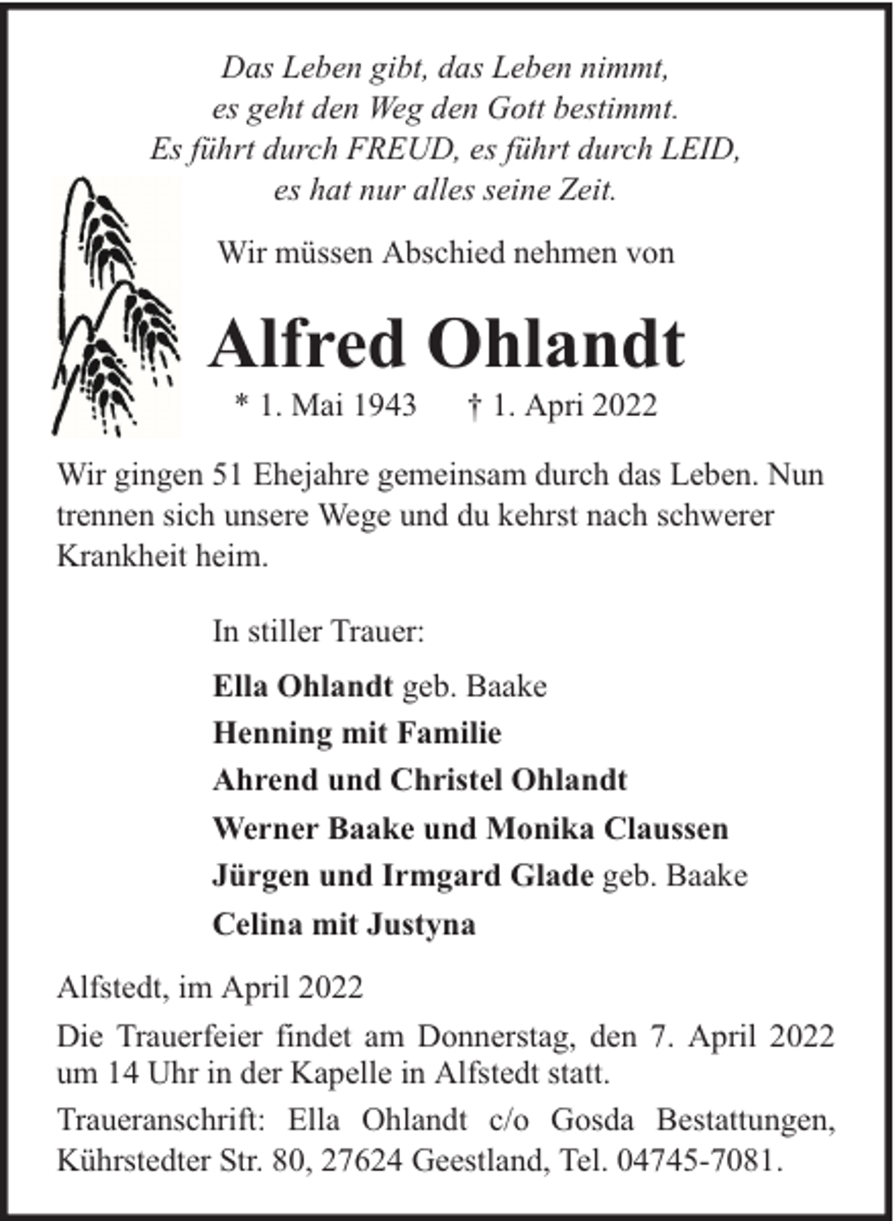 <p>Das Leben gibt, das Leben nimmt,<br />es geht den Weg den Gott bestimmt.<br />Es führt durch FREUD, es führt durch LEID,<br />es hat nur alles seine Zeit.<br />Wir müssen Abschied nehmen von</p><p>Alfred Ohlandt<br />* 1. Mai 1943</p><p>† 1. Apri 2022</p><p>Wir gingen 51 Ehejahre gemeinsam durch das Leben. Nun<br />trennen sich unsere Wege und du kehrst nach schwerer<br />Krankheit heim.<br />In stiller Trauer:<br />Ella Ohlandt geb. Baake<br />Henning mit Familie<br />Ahrend und Christel Ohlandt<br />Werner Baake und Monika Claussen<br />Jürgen und Irmgard Glade geb. Baake<br />Celina mit Justyna<br />Alfstedt, im April 2022<br />Die Trauerfeier findet am Donnerstag, den 7. April 2022<br />um 14 Uhr in der Kapelle in Alfstedt statt.<br />Traueranschrift: Ella Ohlandt c/o Gosda Bestattungen,<br />Kührstedter Str. 80, 27624 Geestland, Tel. 04745-7081.</p>
