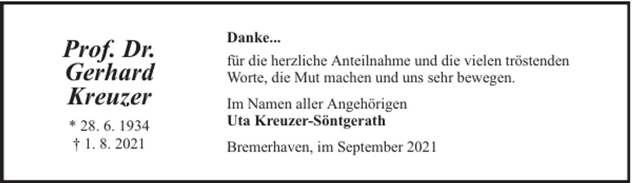 <p>Prof. Dr.<br />Gerhard<br />Kreuzer<br />* 28. 6. 1934<br />† 1. 8. 2021</p><p>Danke...<br />für die herzliche Anteilnahme und die vielen tröstenden<br />Worte, die Mut machen und uns sehr bewegen.<br />Im Namen aller Angehörigen<br />Uta Kreuzer-Söntgerath<br />Bremerhaven, im September 2021</p>