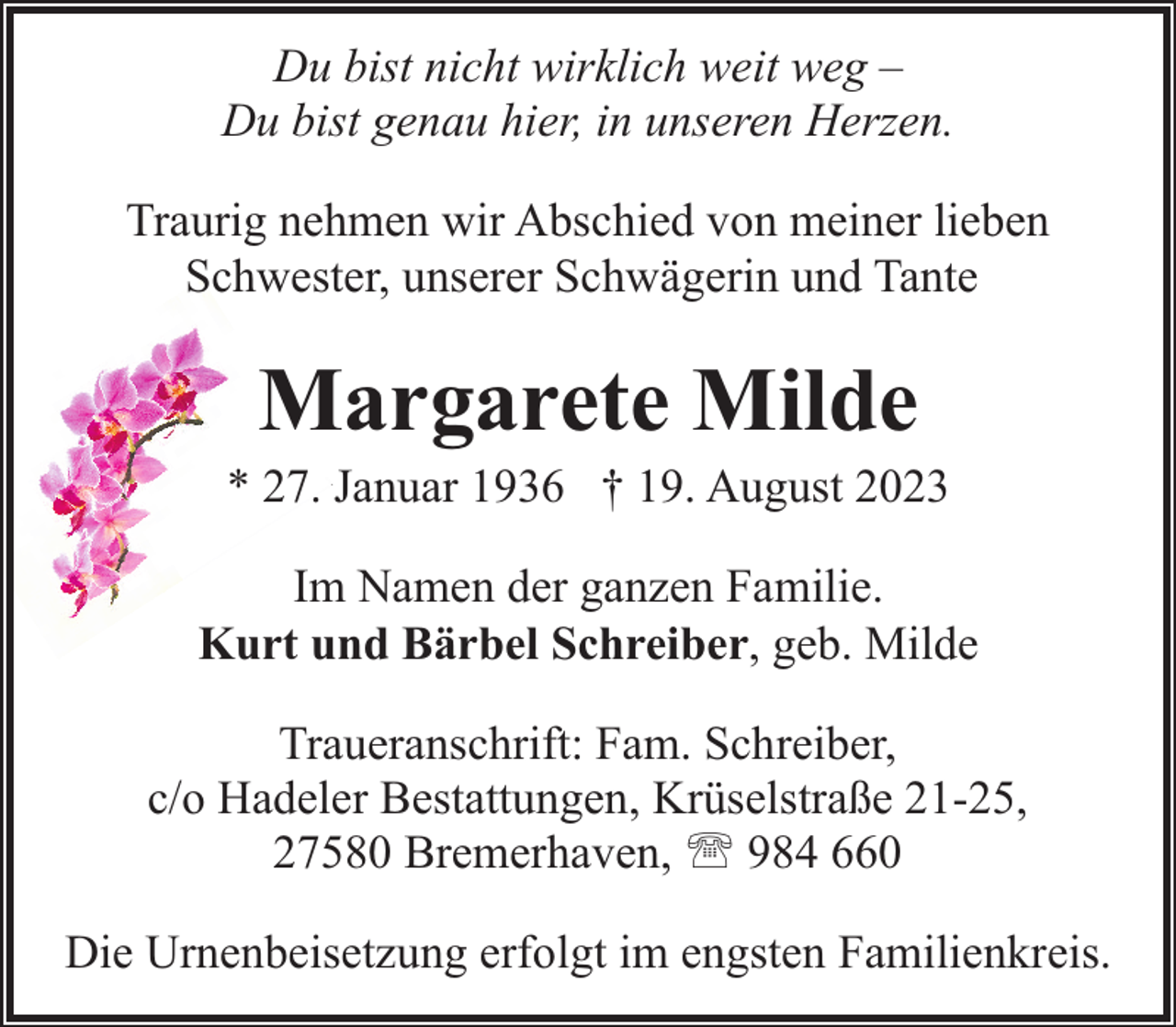 <p>Du bist nicht wirklich weit weg –<br />Du bist genau hier, in unseren Herzen.<br />Traurig nehmen wir Abschied von meiner lieben<br />Schwester, unserer Schwägerin und Tante</p><p>Margarete Milde</p><p>* 27. Januar 1936 † 19. August 2023<br />Im Namen der ganzen Familie.<br />Kurt und Bärbel Schreiber, geb. Milde<br />Traueranschrift: Fam. Schreiber,<br />c/o Hadeler Bestattungen, Krüselstraße 21-25,<br />27580 Bremerhaven, ' 984 660<br />Die Urnenbeisetzung erfolgt im engsten Familienkreis.</p>
