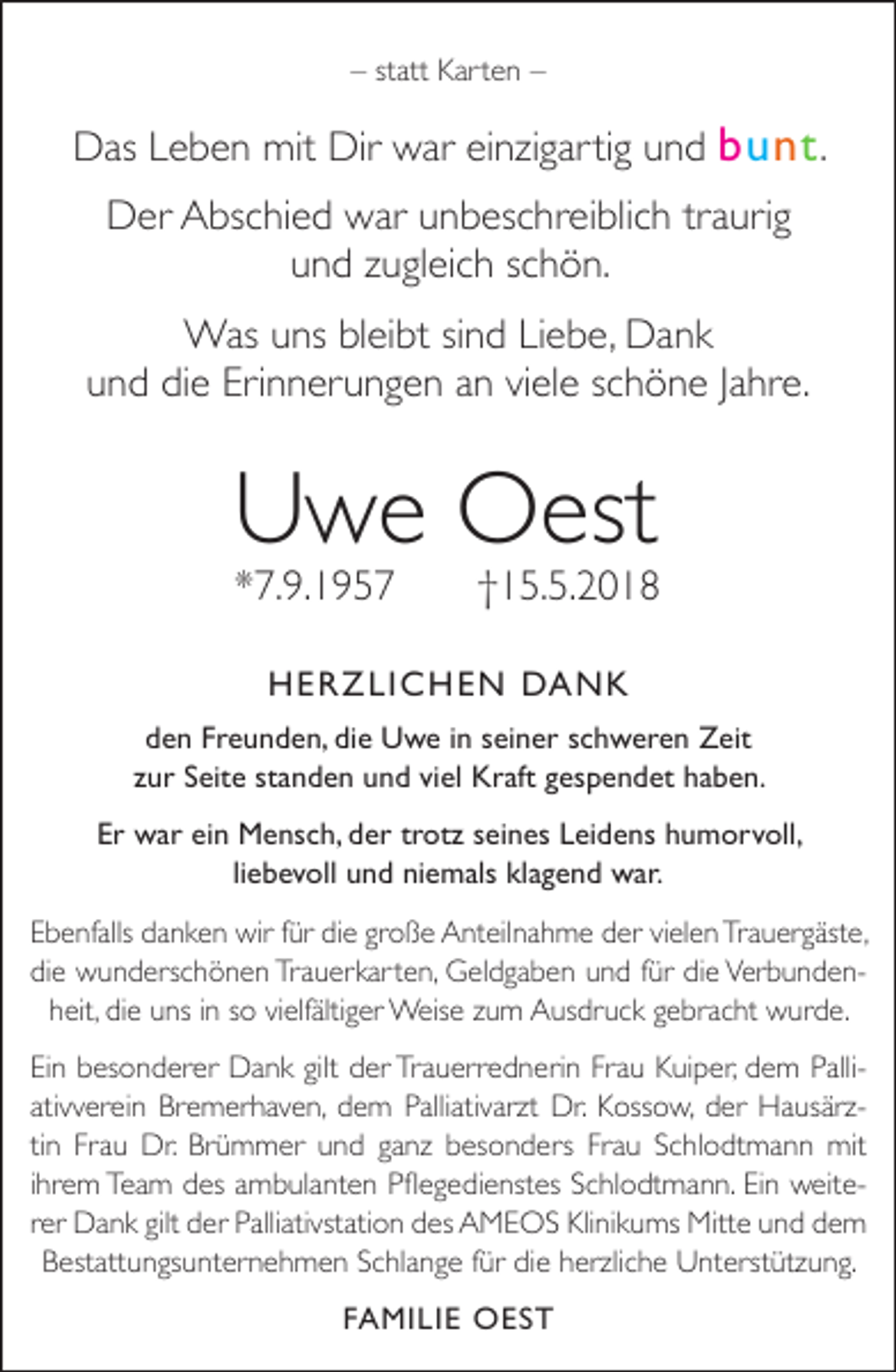<p>– statt Karten –</p><p>Das Leben mit Dir war einzigartig und bunt .<br />Der Abschied war unbeschreiblich traurig<br />und zugleich schön.<br />Was uns bleibt sind Liebe, Dank<br />und die Erinnerungen an viele schöne Jahre.</p><p>Uwe Oest<br />*7.9.1957</p><p>†15.5.2018</p><p>HERZLICHEN DANK<br />den Freunden, die Uwe in seiner schweren Zeit<br />zur Seite standen und viel Kraft gespendet haben.<br />Er war ein Mensch, der trotz seines Leidens humorvoll,<br />liebevoll und niemals klagend war.<br />Ebenfalls danken wir für die große Anteilnahme der vielen Trauergäste,<br />die wunderschönen Trauerkarten, Geldgaben und für die Verbundenheit, die uns in so vielfältiger Weise zum Ausdruck gebracht wurde.<br />Ein besonderer Dank gilt der Trauerrednerin Frau Kuiper, dem Pallirzt Dr. Kossow, der Hausärz<br />rzativverein Bremerhaven, dem Palliativarz<br />tin Frau Dr. Brümmer und ganz besonders Frau Schlodtmann mit<br />ihrem Team des ambulanten Pflegedienstes Schlodtmann. Ein weiterer Dank gilt der Palliativstation des AMEOS Klinikums Mitte und dem<br />Bestattungsunternehmen Schlange für die herz<br />rzliche Unterstützung.<br />FAMILIE OEST</p>