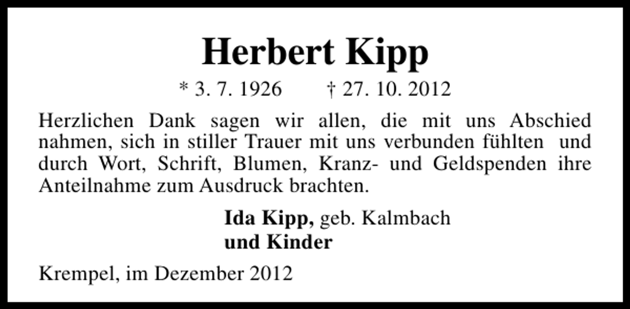 <p>Herbert Kipp</p><p>* 3. 7. 1926<br />† 27. 10. 2012<br />Herzlichen Dank sagen wir allen, die mit uns Abschied<br />nahmen, sich in stiller Trauer mit uns verbunden fühlten und<br />durch Wort, Schrift, Blumen, Kranz- und Geldspenden ihre<br />Anteilnahme zum Ausdruck brachten.<br />Ida Kipp, geb. Kalmbach<br />und Kinder<br />Krempel, im Dezember 2012</p>