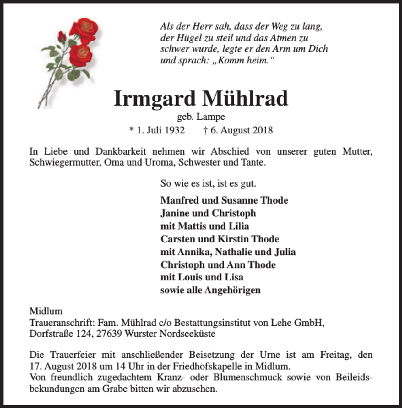 <p>Als der Herr sah, dass der Weg zu lang,<br />der Hügel zu steil und das Atmen zu<br />schwer wurde, legte er den Arm um Dich<br />und sprach: „Komm heim.“</p><p>Irmgard Mühlrad<br />geb. Lampe<br />* 1. Juli 1932<br />† 6. August 2018</p><p>In Liebe und Dankbarkeit nehmen wir Abschied von unserer guten Mutter,<br />Schwiegermutter, Oma und Uroma, Schwester und Tante.<br />So wie es ist, ist es gut.<br />Manfred und Susanne Thode<br />Janine und Christoph<br />mit Mattis und Lilia<br />Carsten und Kirstin Thode<br />mit Annika, Nathalie und Julia<br />Christoph und Ann Thode<br />mit Louis und Lisa<br />sowie alle Angehörigen<br />Midlum<br />Traueranschrift: Fam. Mühlrad c/o Bestattungsinstitut von Lehe GmbH,<br />Dorfstraße 124, 27639 Wurster Nordseeküste<br />Die Trauerfeier mit anschließender Beisetzung der Urne ist am Freitag, den<br />17. August 2018 um 14 Uhr in der Friedhofskapelle in Midlum.<br />Von freundlich zugedachtem Kranz- oder Blumenschmuck sowie von Beileidsbekundungen am Grabe bitten wir abzusehen.</p>