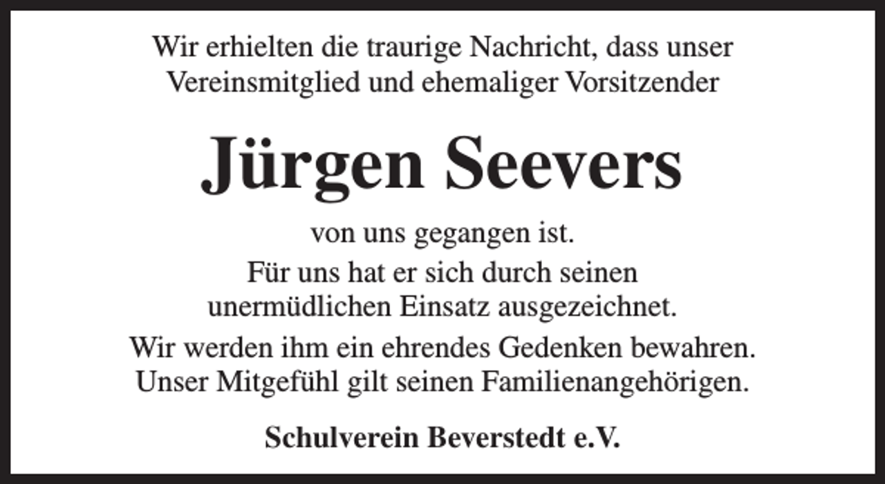 <p>Wir erhielten die traurige Nachricht, dass unser<br />Vereinsmitglied und ehemaliger Vorsitzender</p><p>Jürgen Seevers</p><p>von uns gegangen ist.<br />Für uns hat er sich durch seinen<br />unermüdlichen Einsatz ausgezeichnet.<br />Wir werden ihm ein ehrendes Gedenken bewahren.<br />Unser Mitgefühl gilt seinen Familienangehörigen.<br />Schulverein Beverstedt e.V.</p>