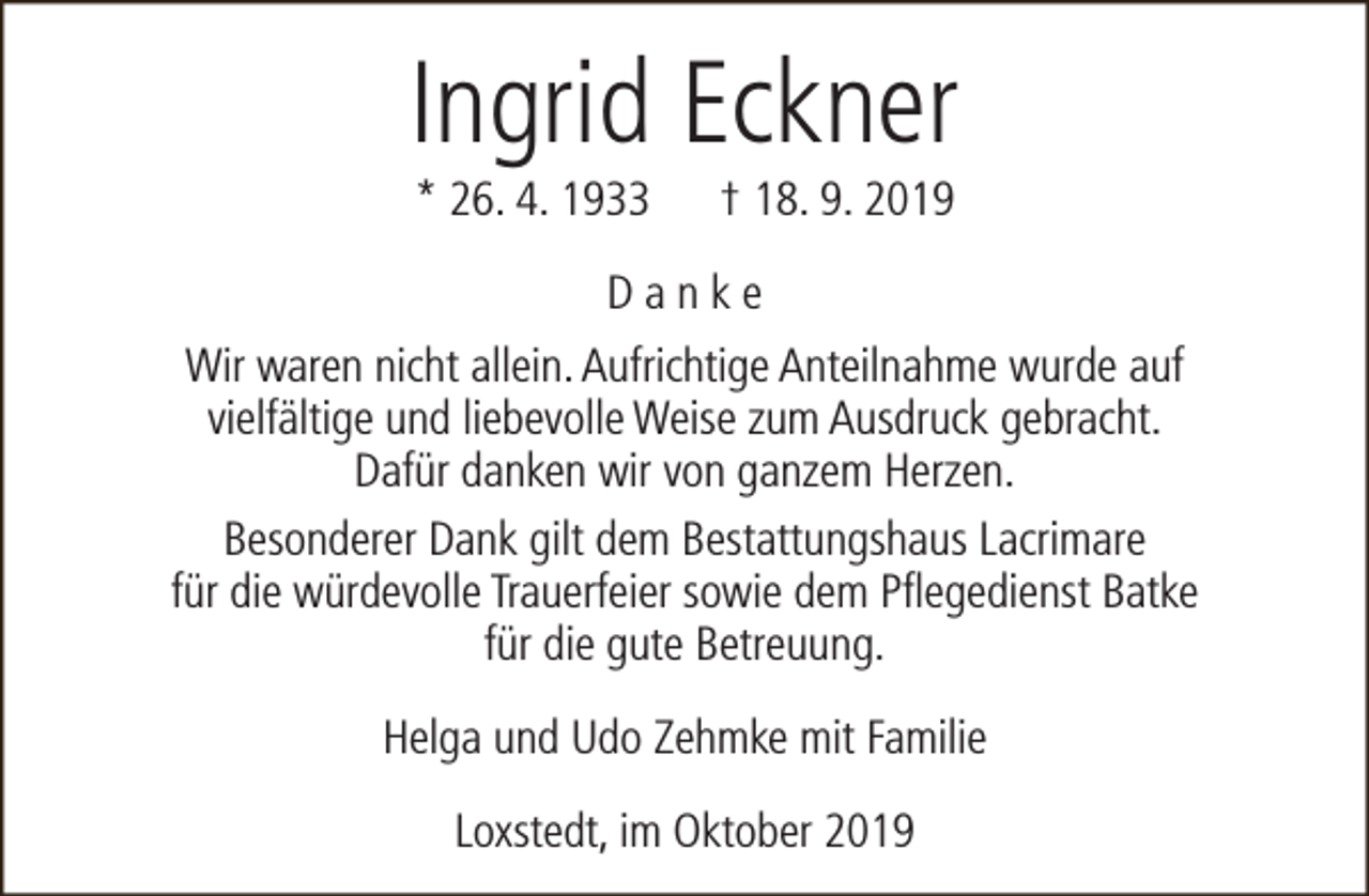 <p>Ingrid Eckner<br />* 26. 4. 1933</p><p>† 18. 9. 2019</p><p>Danke<br />Wir waren nicht allein. Aufrichtige Anteilnahme wurde auf<br />vielfältige und liebevolle Weise zum Ausdruck gebracht.<br />Dafür danken wir von ganzem Herzen.<br />Besonderer Dank gilt dem Bestattungshaus Lacrimare<br />für die würdevolle Trauerfeier sowie dem Pflegedienst Batke<br />für die gute Betreuung.<br />Helga und Udo Zehmke mit Familie<br />Loxstedt, im Oktober 2019</p>