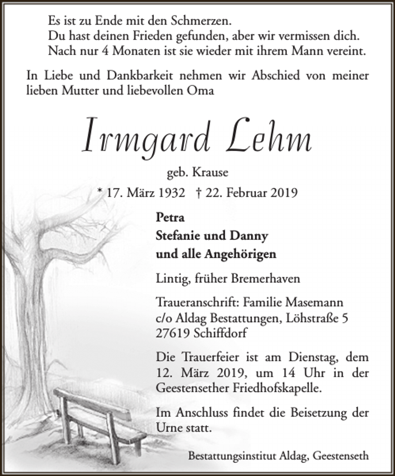 <p>Es ist zu Ende mit den Schmerzen.<br />Du hast deinen Frieden gefunden, aber wir vermissen dich.<br />Nach nur 4 Monaten ist sie wieder mit ihrem Mann vereint.<br />In Liebe und Dankbarkeit nehmen wir Abschied von meiner<br />lieben Mutter und liebevollen Oma</p><p>Irmgard Lehm<br />geb. Krause</p><p>* 17. März 1932 † 22. Februar 2019<br />Petra<br />Stefanie und Danny<br />und alle Angehörigen<br />Lintig, früher Bremerhaven<br />Traueranschrift: Familie Masemann<br />c/o Aldag Bestattungen, Löhstraße 5<br />27619 Schiffdorf<br />Die Trauerfeier ist am Dienstag, dem<br />12. März 2019, um 14 Uhr in der<br />Geestensether Friedhofskapelle.<br />Im Anschluss findet die Beisetzung der<br />Urne statt.<br />Bestattungsinstitut Aldag, Geestenseth</p>