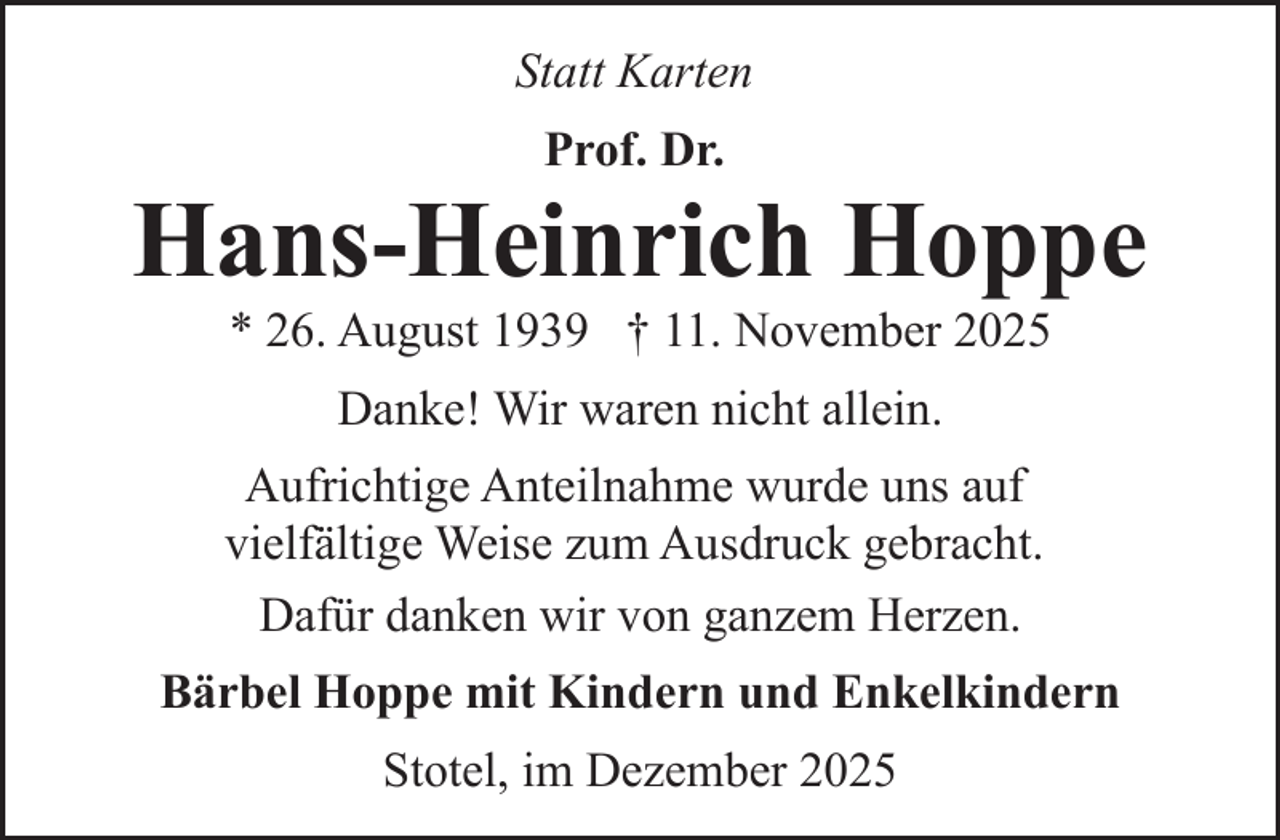<p>Statt Karten<br />Prof. Dr.</p><p>Hans-Heinrich Hoppe<br />* 26. August 1939 † 11. November 2025<br />Danke! Wir waren nicht allein.<br />Aufrichtige Anteilnahme wurde uns auf<br />vielfältige Weise zum Ausdruck gebracht.<br />Dafür danken wir von ganzem Herzen.<br />Bärbel Hoppe mit Kindern und Enkelkindern<br />Stotel, im Dezember 2025</p>