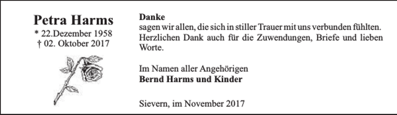<p>Petra Harms<br />* 22.Dezember 1958<br />† 02. Oktober 2017</p><p>Danke<br />sagen wir allen, die sich in stiller Trauer mit uns verbunden fühlten.<br />Herzlichen Dank auch für die Zuwendungen, Briefe und lieben<br />Worte.<br />Im Namen aller Angehörigen<br />Bernd Harms und Kinder<br />Sievern, im November 2017</p>