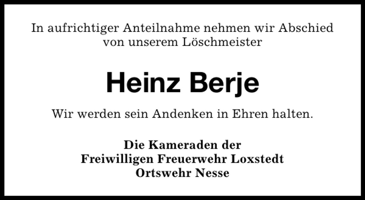 <p>In aufrichtiger Anteilnahme nehmen wir Abschied<br />von unserem Löschmeister</p><p>Heinz Berje<br />Wir werden sein Andenken in Ehren halten.<br />Die Kameraden der<br />Freiwilligen Freuerwehr Loxstedt<br />Ortswehr Nesse</p>