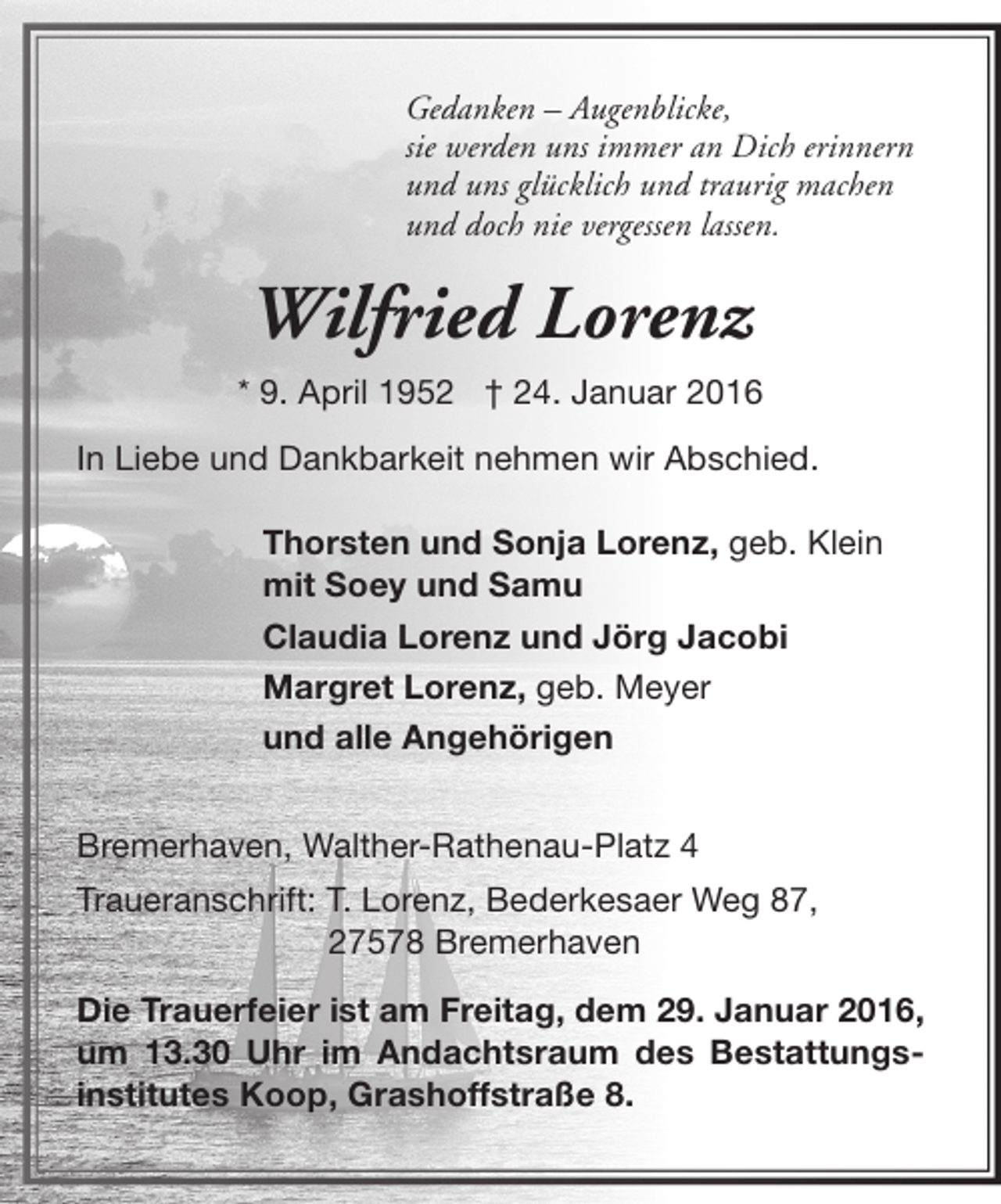 <p>Gedanken – Augenblicke,<br />sie werden uns immer an Dich erinnern<br />und uns glücklich und traurig machen<br />und doch nie vergessen lassen.</p><p>Wilfried Lorenz<br />* 9. April 1952 † 24. Januar 2016<br />In Liebe und Dankbarkeit nehmen wir Abschied.<br />Thorsten und Sonja Lorenz, geb. Klein<br />mit Soey und Samu<br />Claudia Lorenz und Jörg Jacobi<br />Margret Lorenz, geb. Meyer<br />und alle Angehörigen<br />Bremerhaven, Walther-Rathenau-Platz 4<br />Traueranschrift: T. Lorenz, Bederkesaer Weg 87,<br />27578 Bremerhaven<br />Die Trauerfeier ist am Freitag, dem 29. Januar 2016,<br />um 13.30 Uhr im Andachtsraum des Bestattungsinstitutes Koop, Grashoffstraße 8.</p>