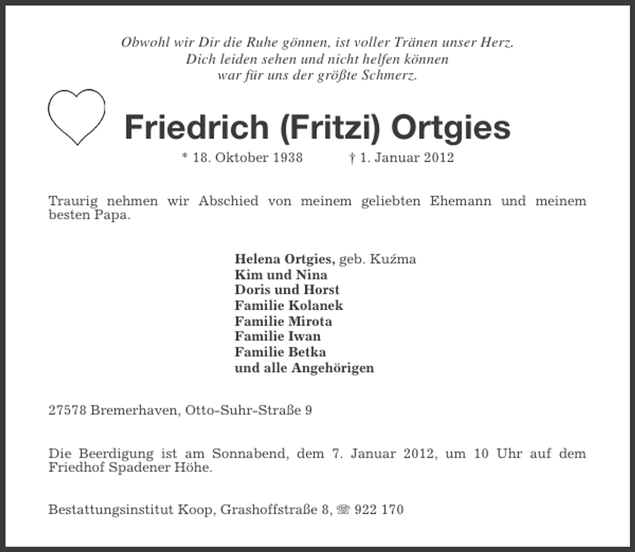 <p>Obwohl wir Dir die Ruhe gönnen, ist voller Tränen unser Herz.<br />Dich leiden sehen und nicht helfen können<br />war für uns der größte Schmerz.</p><p>Friedrich (Fritzi) Ortgies<br />* 18. Oktober 1938</p><p>† 1. Januar 2012</p><p>Traurig nehmen wir Abschied von meinem geliebten Ehemann und meinem<br />besten Papa.<br />Helena Ortgies, geb. Kuzma<br />´<br />Kim und Nina<br />Doris und Horst<br />Familie Kolanek<br />Familie Mirota<br />Familie Iwan<br />Familie Betka<br />und alle Angehörigen<br />27578 Bremerhaven, Otto-Suhr-Straße 9<br />Die Beerdigung ist am Sonnabend, dem 7. Januar 2012, um 10 Uhr auf dem<br />Friedhof Spadener Höhe.<br />Bestattungsinstitut Koop, Grashoffstraße 8, 922 170</p>