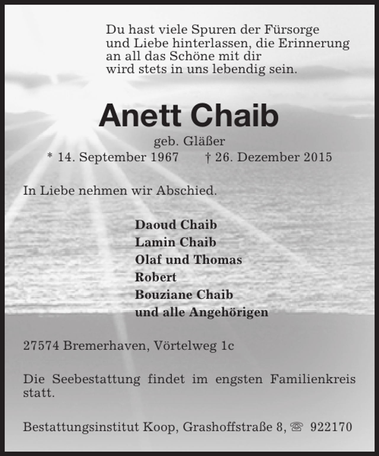<p>Du hast viele Spuren der FÃ¼rsorge<br />und Liebe hinterlassen, die Erinnerung<br />an all das SchÃ¶ne mit dir<br />wird stets in uns lebendig sein.</p><p>Anett Chaib</p><p>geb. GlÃ¤ÃŸer<br />* 14. September 1967<br />â€  26. Dezember 2015<br />In Liebe nehmen wir Abschied.<br />Daoud Chaib<br />Lamin Chaib<br />Olaf und Thomas<br />Robert<br />Bouziane Chaib<br />und alle AngehÃ¶rigen<br />27574 Bremerhaven, VÃ¶rtelweg 1c<br />Die Seebestattung findet im engsten Familienkreis<br />statt.<br />Bestattungsinstitut Koop, GrashoffstraÃŸe 8, s 922170</p>