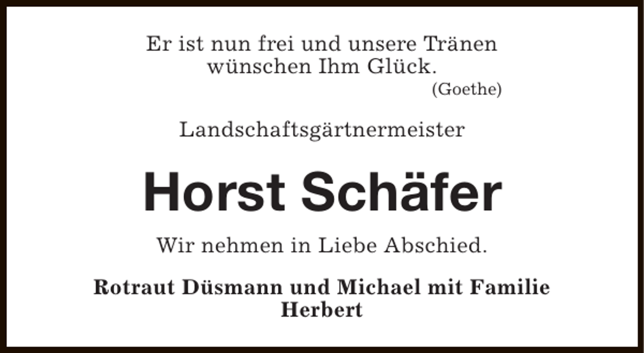 <p>Er ist nun frei und unsere Tränen<br />wünschen Ihm Glück.</p><p>(Goethe)</p><p>Landschaftsgärtnermeister</p><p>Horst Schäfer<br />Wir nehmen in Liebe Abschied.<br />Rotraut Düsmann und Michael mit Familie<br />Herbert</p>