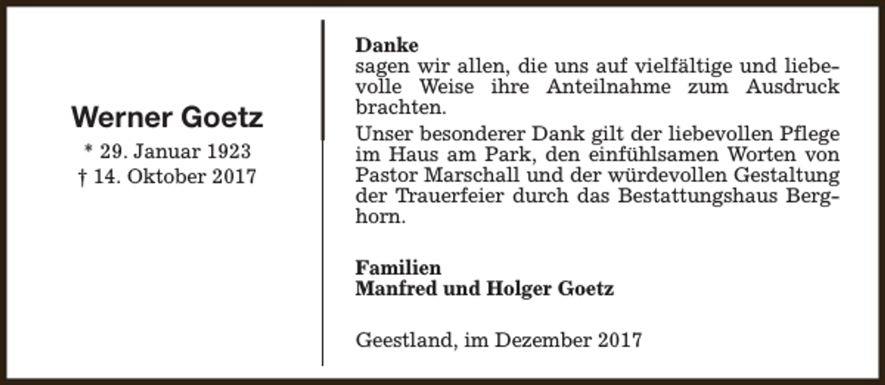 <p>Werner Goetz<br />* 29. Januar 1923<br />† 14. Oktober 2017</p><p>Danke<br />sagen wir allen, die uns auf vielfältige und liebevolle Weise ihre Anteilnahme zum Ausdruck<br />brachten.<br />Unser besonderer Dank gilt der liebevollen Pflege<br />im Haus am Park, den einfühlsamen Worten von<br />Pastor Marschall und der würdevollen Gestaltung<br />der Trauerfeier durch das Bestattungshaus Berghorn.<br />Familien<br />Manfred und Holger Goetz<br />Geestland, im Dezember 2017</p>