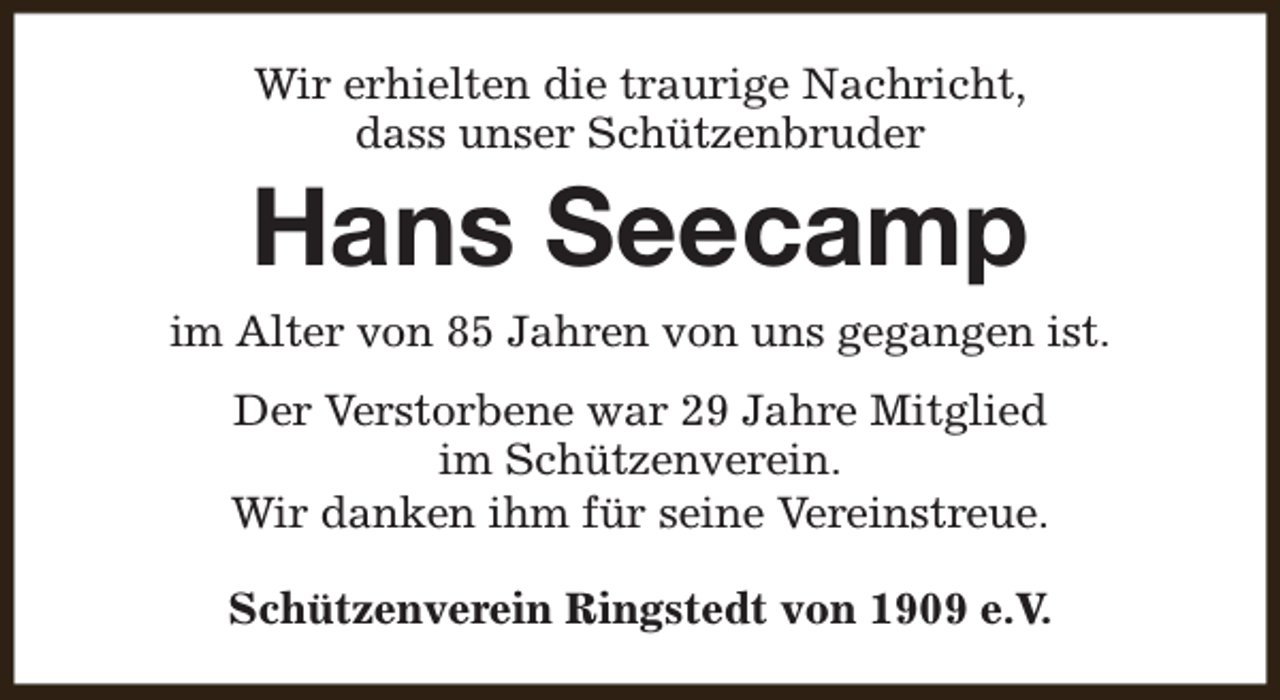 <p>Wir erhielten die traurige Nachricht,<br />dass unser Schützenbruder</p><p>Hans Seecamp</p><p>im Alter von 85 Jahren von uns gegangen ist.<br />Der Verstorbene war 29 Jahre Mitglied<br />im Schützenverein.<br />Wir danken ihm für seine Vereinstreue.<br />Schützenverein Ringstedt von 1909 e.V.</p>