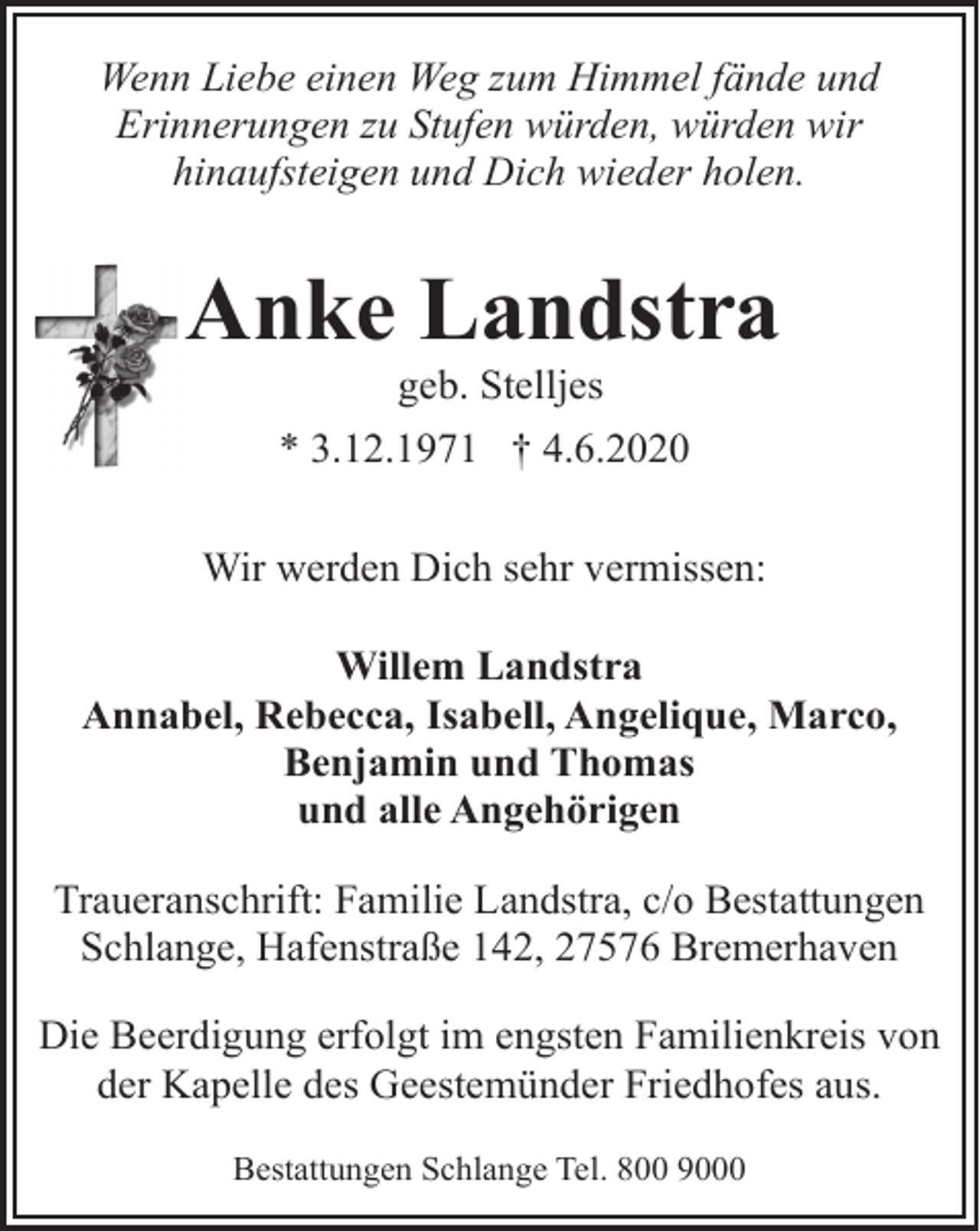 <p>Wenn Liebe einen Weg zum Himmel fände und<br />Erinnerungen zu Stufen würden, würden wir<br />hinaufsteigen und Dich wieder holen.</p><p>Anke Landstra<br />geb. Stelljes</p><p>* 3.12.1971 † 4.6.2020<br />Wir werden Dich sehr vermissen:<br />Willem Landstra<br />Annabel, Rebecca, Isabell, Angelique, Marco,<br />Benjamin und Thomas<br />und alle Angehörigen<br />Traueranschrift: Familie Landstra, c/o Bestattungen<br />Schlange, Hafenstraße 142, 27576 Bremerhaven<br />Die Beerdigung erfolgt im engsten Familienkreis von<br />der Kapelle des Geestemünder Friedhofes aus.<br />Bestattungen Schlange Tel. 800 9000</p>
