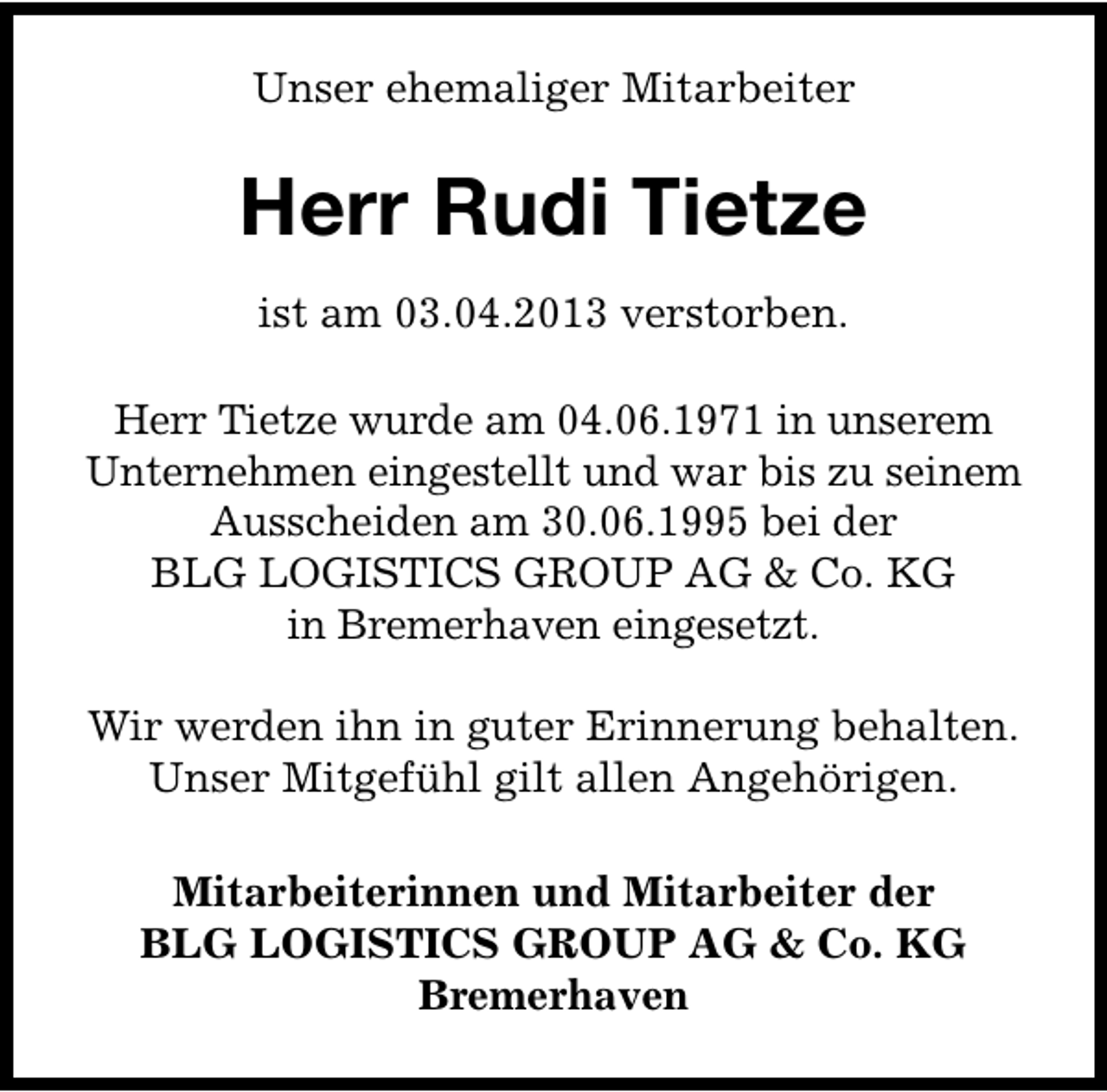 <p>Unser ehemaliger Mitarbeiter</p><p>Herr Rudi Tietze<br />ist am 03.04.2013 verstorben.<br />Herr Tietze wurde am 04.06.1971 in unserem<br />Unternehmen eingestellt und war bis zu seinem<br />Ausscheiden am 30.06.1995 bei der<br />BLG LOGISTICS GROUP AG &amp; Co. KG<br />in Bremerhaven eingesetzt.<br />Wir werden ihn in guter Erinnerung behalten.<br />Unser Mitgefühl gilt allen Angehörigen.<br />Mitarbeiterinnen und Mitarbeiter der<br />BLG LOGISTICS GROUP AG &amp; Co. KG<br />Bremerhaven</p>