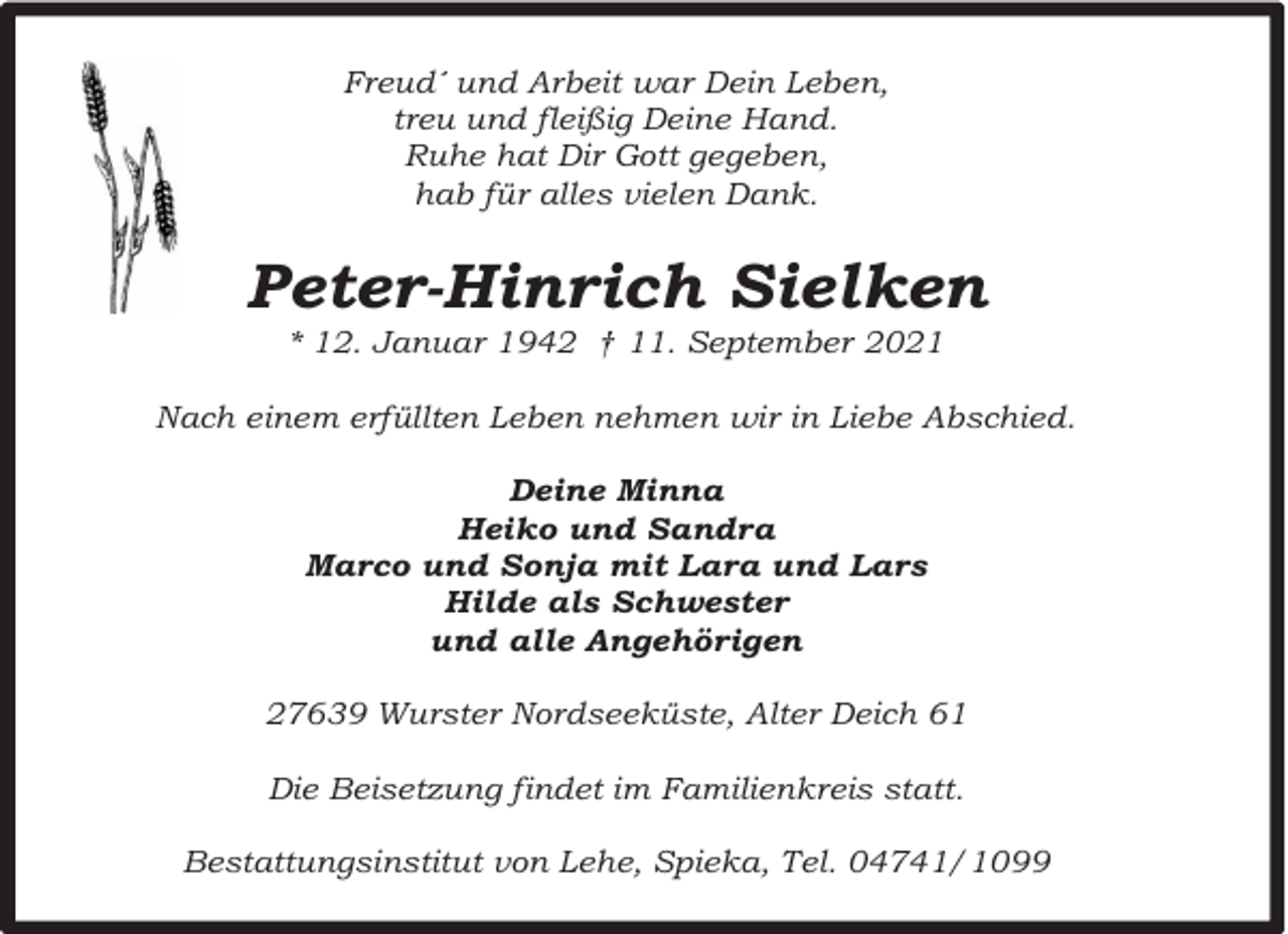 <p>Freud´ und Arbeit war Dein Leben,<br />treu und fleißig Deine Hand.<br />Ruhe hat Dir Gott gegeben,<br />hab für alles vielen Dank.</p><p>Peter-Hinrich Sielken<br />* 12. Januar 1942 † 11. September 2021</p><p>Nach einem erfüllten Leben nehmen wir in Liebe Abschied.<br />Deine Minna<br />Heiko und Sandra<br />Marco und Sonja mit Lara und Lars<br />Hilde als Schwester<br />und alle Angehörigen<br />27639 Wurster Nordseeküste, Alter Deich 61<br />Die Beisetzung findet im Familienkreis statt.<br />Bestattungsinstitut von Lehe, Spieka, Tel. 04741/1099</p>