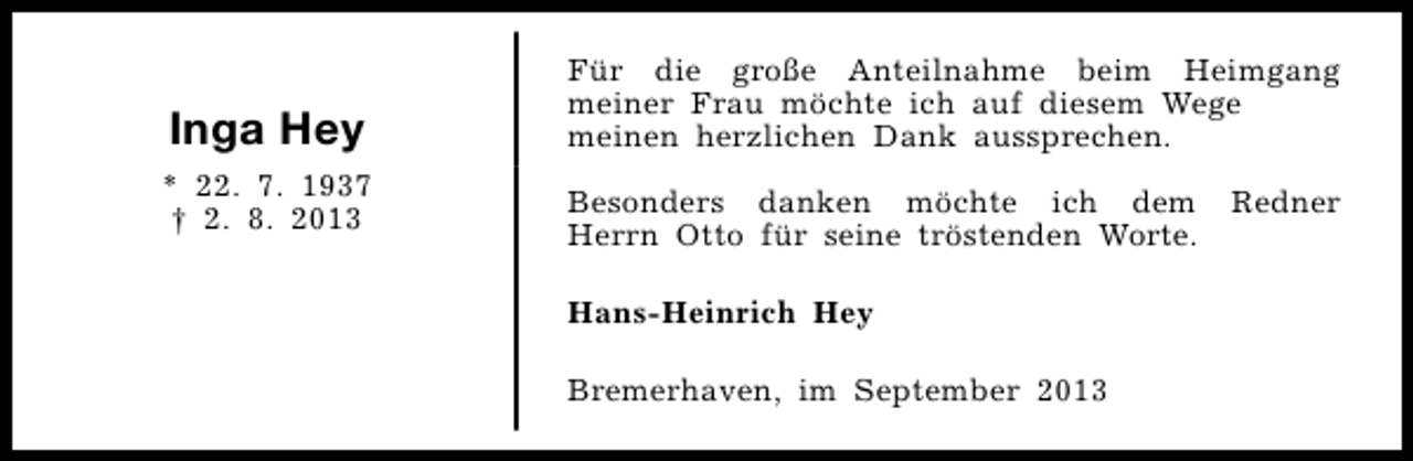 <p>Inga Hey</p><p>Für die große Anteilnahme beim Heimgang<br />meiner Frau möchte ich auf diesem Wege<br />meinen herzlichen Dank aussprechen.</p><p>* 22. 7. 1937<br />† 2. 8. 2013</p><p>Besonders danken möchte ich dem<br />Herrn Otto für seine tröstenden Worte.<br />Hans-Heinrich Hey<br />Bremerhaven, im September 2013</p><p>Redner</p>