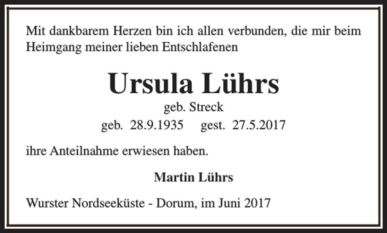 <p>Mit dankbarem Herzen bin ich allen verbunden, die mir beim<br />Heimgang meiner lieben Entschlafenen</p><p>Ursula Lührs</p><p>geb. Streck<br />geb. 28.9.1935 gest. 27.5.2017<br />ihre Anteilnahme erwiesen haben.<br />Martin Lührs<br />Wurster Nordseeküste - Dorum, im Juni 2017</p>