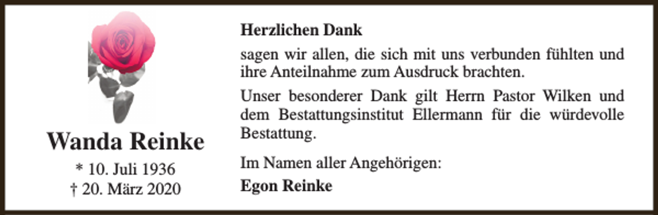 <p>Wanda Reinke<br />* 10. Juli 1936<br />† 20. März 2020</p><p>Herzlichen Dank<br />sagen wir allen, die sich mit uns verbunden fühlten und<br />ihre Anteilnahme zum Ausdruck brachten.<br />Unser besonderer Dank gilt Herrn Pastor Wilken und<br />dem Bestattungsinstitut Ellermann für die würdevolle<br />Bestattung.<br />Im Namen aller Angehörigen:<br />Egon Reinke</p>