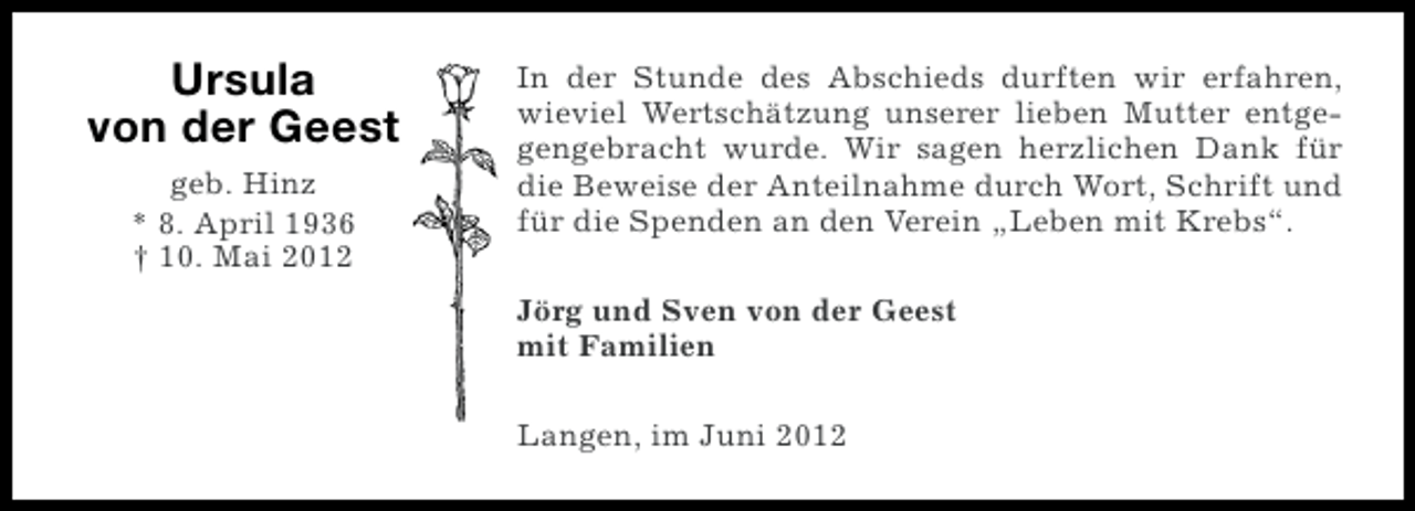 <p>Ursula<br />von der Geest<br />geb. Hinz<br />* 8. April 1936<br />† 10. Mai 2012</p><p>In der Stunde des Abschieds durften wir erfahren,<br />wieviel Wertschätzung unserer lieben Mutter entgegengebracht wurde. Wir sagen herzlichen Dank für<br />die Beweise der Anteilnahme durch Wort, Schrift und<br />für die Spenden an den Verein „Leben mit Krebs“.<br />Jörg und Sven von der Geest<br />mit Familien<br />Langen, im Juni 2012</p>