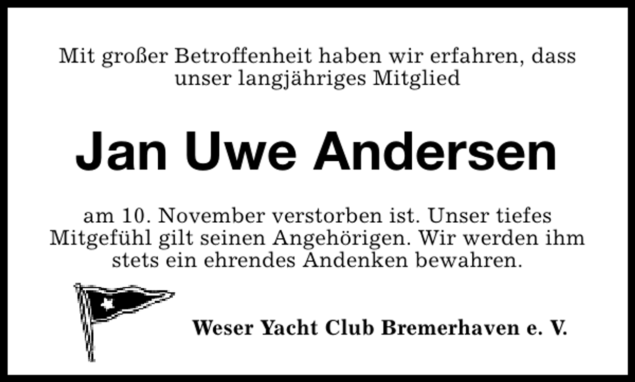 <p>Mit großer Betroffenheit haben wir erfahren, dass<br />unser langjähriges Mitglied</p><p>Jan Uwe Andersen<br />am 10. November verstorben ist. Unser tiefes<br />Mitgefühl gilt seinen Angehörigen. Wir werden ihm<br />stets ein ehrendes Andenken bewahren.<br />Weser Yacht Club Bremerhaven e. V.</p>