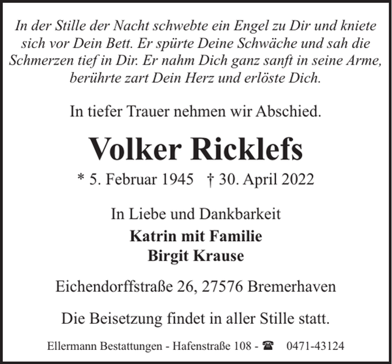 <p>In der Stille der Nacht schwebte ein Engel zu Dir und kniete<br />sich vor Dein Bett. Er spürte Deine Schwäche und sah die<br />Schmerzen tief in Dir. Er nahm Dich ganz sanft in seine Arme,<br />berührte zart Dein Herz und erlöste Dich.</p><p>In tiefer Trauer nehmen wir Abschied.</p><p>Volker Ricklefs</p><p>* 5. Februar 1945 † 30. April 2022<br />In Liebe und Dankbarkeit<br />Katrin mit Familie<br />Birgit Krause<br />Eichendorffstraße 26, 27576 Bremerhaven<br />Die Beisetzung findet in aller Stille statt.<br />Ellermann Bestattungen - Hafenstraße 108 - ( 0471-43124</p>
