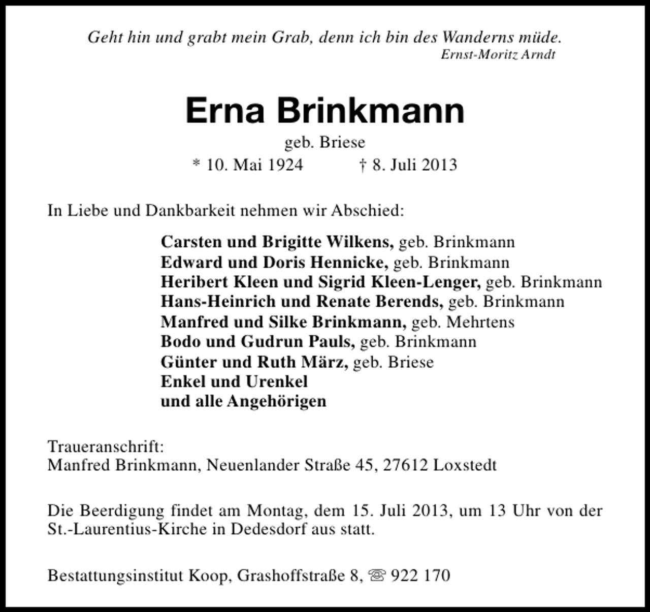 <p>Geht hin und grabt mein Grab, denn ich bin des Wanderns müde.<br />Ernst-Moritz Arndt</p><p>Erna Brinkmann<br />geb. Briese<br />* 10. Mai 1924<br />† 8. Juli 2013</p><p>In Liebe und Dankbarkeit nehmen wir Abschied:<br />Carsten und Brigitte Wilkens, geb. Brinkmann<br />Edward und Doris Hennicke, geb. Brinkmann<br />Heribert Kleen und Sigrid Kleen-Lenger, geb. Brinkmann<br />Hans-Heinrich und Renate Berends, geb. Brinkmann<br />Manfred und Silke Brinkmann, geb. Mehrtens<br />Bodo und Gudrun Pauls, geb. Brinkmann<br />Günter und Ruth März, geb. Briese<br />Enkel und Urenkel<br />und alle Angehörigen<br />Traueranschrift:<br />Manfred Brinkmann, Neuenlander Straße 45, 27612 Loxstedt<br />Die Beerdigung findet am Montag, dem 15. Juli 2013, um 13 Uhr von der<br />St.-Laurentius-Kirche in Dedesdorf aus statt.<br />Bestattungsinstitut Koop, Grashoffstraße 8, s 922 170</p>